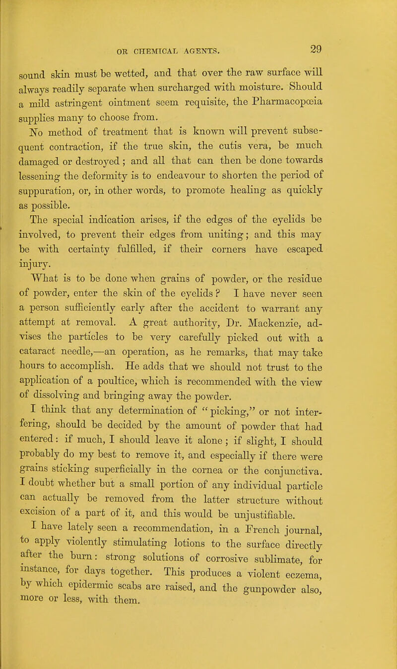 sound skin must be wetted, and that over the raw surface will always readily separate when surcharged with moisture. Should a mild astringent ointment seem requisite, the Pharmacopoeia supplies many to choose from. No method of treatment that is known will prevent subse- quent contraction, if the true skin, the cutis vera, be much damaged or destroyed ; and all that can then be done towards lessening the deformity is to endeavour to shorten the period of suppuration, or, in other words, to promote healing as quickly as possible. The special indication arises, if the edges of the eyelids be involved, to prevent their edges from uniting; and this may be with certainty fulfilled, if their corners have escaped injury. What is to be done when grains of powder, or the residue of powder, enter the skin of the eyelids ? I have never seen a person sufficiently early after the accident to warrant any attempt at removal. A great authority. Dr. Mackenzie, ad- vises the particles to be very carefuUy picked out with a cataract needle,—an operation, as he remarks, that may take hours to accompKsh. He adds that we should not trust to the application of a poultice, which is recommended with the view of dissolving and bringing away the powder. I think that any determination of  picking, or not inter- fering, should be decided by the amount of powder that had entered: if much, I shoiild leave it alone ; if slight, I should probably do my best to remove it, and especially if there were grains sticking superficially in the cornea or the conjunctiva. I doubt whether but a small portion of any individual particle can actually be removed from the latter structure without excision of a part of it, and this would be imjustifiable. I have lately seen a recommendation, in a French journal, to apply violently stimulating lotions to the surface directly after the burn: strong solutions of corrosive sublimate, for instance, for days together. This produces a violent eczema, by which epidermic scabs are raised, and the gunpowder also, more or less, vdth. them.