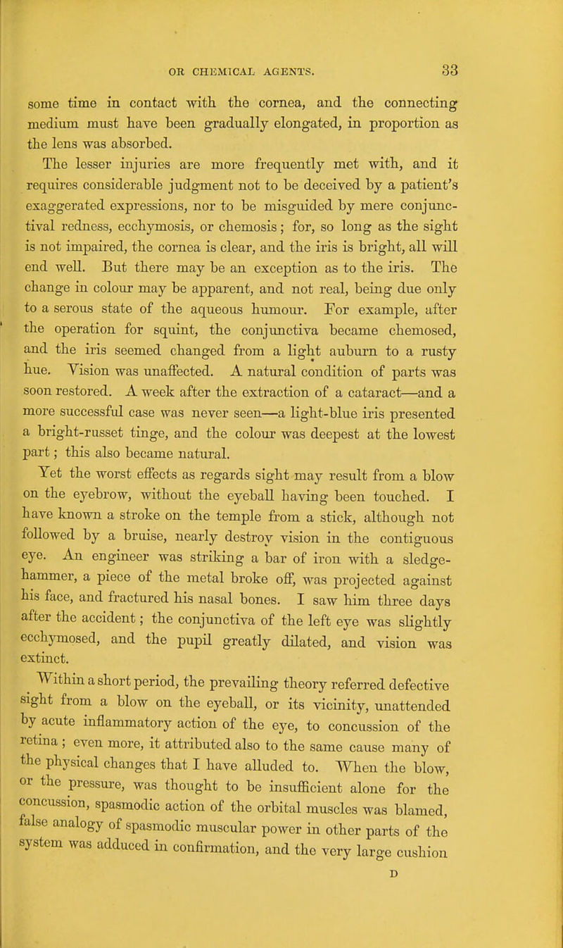 some time in contact with, the cornea, and the connecting medium must have been gradually elongated, in proportion as the lens was absorbed. The lesser injuries are more frequently met with, and it requires considerable judgment not to be deceived by a patient's exaggerated expressions, nor to be misguided by mere conjunc- tival redness, ecchymosis, or chemosis; for, so long as the sigbt is not impaired, the cornea is clear, and the iris is bright, all will end well. But there may be an exception as to the iris. The change in colour may be apparent, and not real, being due only to a serous state of the aqueous humour. For example, after the operation for squint, the conjunctiva became cheniosed, and the iris seemed changed from a light auburn to a rusty hue. Vision was unaffected. A natural condition of parts was soon restored. A week after the extraction of a cataract—and a more successful case was never seen—a light-blue iris presented a bright-russet tinge, and the colour was deepest at the lowest part; this also became natural. Yet the worst effects as regards sight may result from a blow on the eyebrow, without the eyebaU having been touched. I have known a stroke on the temple from a stick, although not followed by a bruise, nearly destroy vision in the contiguous eye. An engineer was striking a bar of iron with a sledge- hammer, a piece of the metal broke off, was projected against his face, and fractured his nasal bones. I saw him three days after the accident; the conjunctiva of the left eye was slightly ecchymosed, and the pupil greatly dilated, and vision was extinct. ^ Within a short period, the prevailing theory referred defective sight from a blow on the eyeball, or its vicinity, unattended by acute inflammatory action of the eye, to concussion of the retina ; even more, it attributed also to the same cause many of the physical changes that I have alluded to. When the blow, or the pressure, was thought to be insufficient alone for the concussion, spasmodic action of the orbital muscles was blamed, false analogy of spasmodic muscular power in other parts of the system was adduced in confirmation, and the very large cushion D
