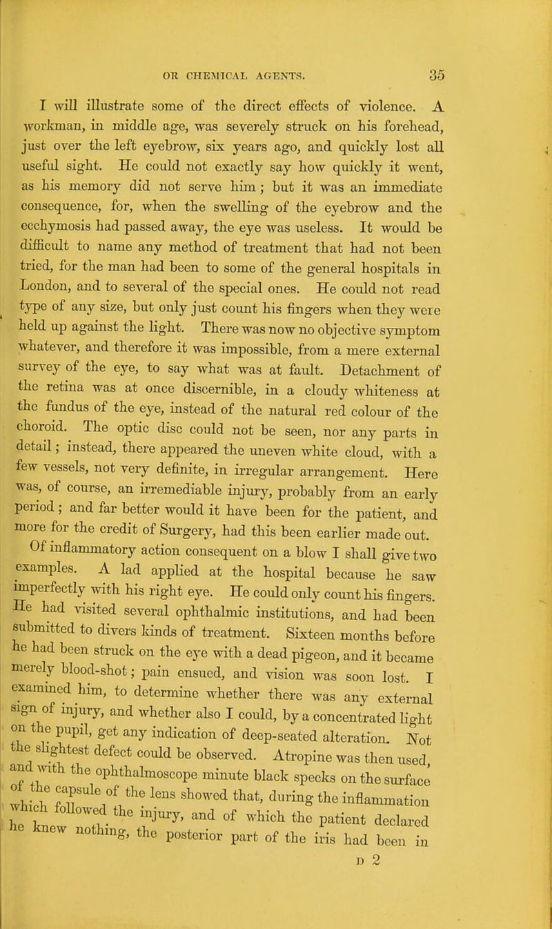 I will illustrate some of the direct effects of violence. A workman, in middle age, was severely struck on his forehead, just over the left eyebrow, six years ago, and quickly lost all usefid sight. He could not exactly say how quicldy it went, as his memory did not serve him; but it was an immediate consequence, for, when the swelling of the eyebrow and the ecchymosis had jDassed away, the eye was useless. It would be difficidt to name any method of treatment that had not been tried, for the man had been to some of the general hospitals in London, and to several of the special ones. He could not read type of any size, but only just count his fingers when they were held up against the light. There was now no objective symptom whatever, and therefore it was impossible, from a mere external survey of the eye, to say what was at faidt. Detachment of the retina was at once discernible, in a cloudy whiteness at the fundus of the eye, instead of the natural red colour of the choroid. The optic disc could not be seen, nor any parts in detail; instead, there appeared the uneven white cloud, with a few vessels, not very definite, in irregular arrangement. Here was, of course, an irremediable injury, probably from an early period; and far better would it have been for the patient, and more for the credit of Surgery, had this been earlier made out. Of inflammatory action consequent on a blow I shall give two examples. A lad applied at the hospital because he saw imperfectly with his right eye. He could only count his fingers. He had visited several ophthalmic institutions, and had been submitted to divers kind^ of treatment. Sixteen months before he had been struck on the eye with a dead pigeon, and it became merely blood-shot; pain ensued, and vision was soon lost. I exammed him, to determine whether there was any external sign of injury, and whether also I coidd, by a concentrated light on the pupil, get any indication of deep-seated alteration. Kot the shghtest defect could be observed. Atropine was then used and with the ophthalmoscope minute black specks on the surface wh ch fT'\i'''- '^^'^^ inflammation whxch foUowed the mjury, and of which the patient declared he knew nothmg, the posterior part of the iris had been in D 2