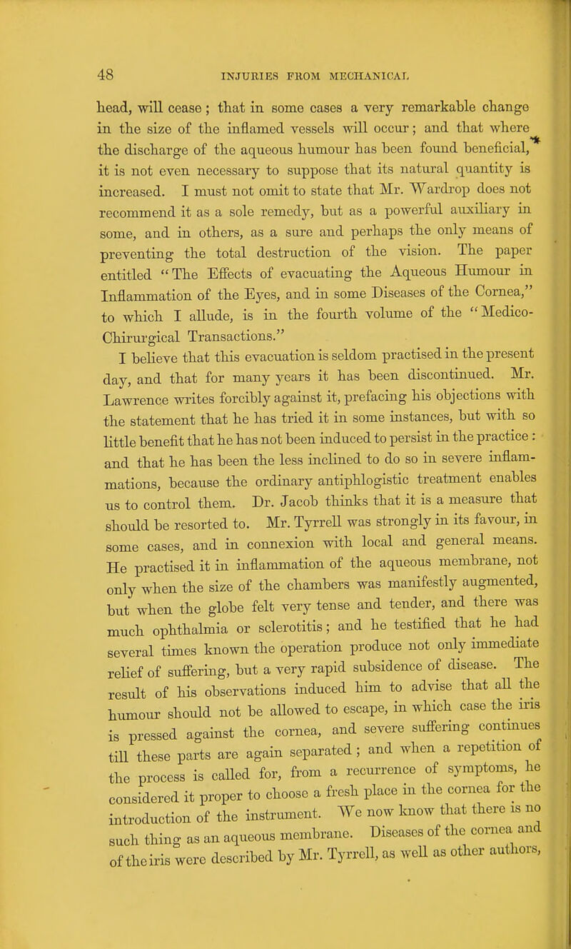 head, will cease; that in some cases a very remarkable change in the size of the inflamed vessels will occur; and that where the discharge of the aqueous humour has been found beneficial, it is not even necessary to suppose that its natural quantity is increased. I must not omit to state that Mr. Wardrop does not recommend it as a sole remedy, but as a powerful auxiliary in some, and in others, as a sure and perhaps the only means of preventing the total destruction of the vision. The paper entitled  The Effects of evacuating the Aqueous Humour in Inflammation of the Eyes, and in some Diseases of the Cornea, to which I allude, is in the fourth volume of the Medico- Chirurgical Transactions. I believe that this evacuation is seldom practised in the present day, and that for many years it has been discontinued. Mr. Lawrence writes forcibly against it, prefacing his objections with the statement that he has tried it in some instances, but with so little benefit that he has not been induced to persist in the practice : and that he has been the less inclined to do so in severe inflam- mations, because the ordinary antiphlogistic treatment enables us to control them. Dr. Jacob thinks that it is a measure that should be resorted to. Mr. TyrreU was strongly in its favour, in some cases, and in connexion with local and general means. He practised it in inflammation of the aqueous membrane, not only when the size of the chambers was manifestly augmented, but when the globe felt very tense and tender, and there was much ophthalmia or sclerotitis; and he testified that he had several times known the operation produce not only immediate relief of suffering, but a very rapid subsidence of disease. The result of his observations induced him to advise that all the humour shoidd not be allowed to escape, in which case the iris is pressed against the cornea, and severe suffering contmues till these parts are again separated; and when a repetition of the process is called for, from a recurrence of symptoms, he considered it proper to choose a fresh place in the cornea for the introduction of the instrument. We now know that there is no such thing as an aqueous membrane. Diseases of the cornea and of theiris were described by Mr. Tyrrell, as well as other authors.