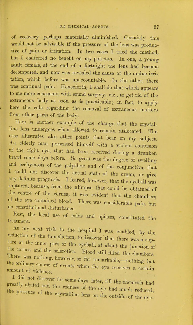 of recovery perhaps materially diminished.. Certainly this would not be advisable if the pressure of the lens was produc- tive of pain or irritation. In two cases I tried the method, but I conferred no benefit on my patients. In one, a young adult female, at the end of a fortnight the lens had become decomposed, and now was revealed the cause of the imdue irri- tation, which before was unaccountable. In the other, there was continual pain. Henceforth, I shall do that which appears to me more consonant with sound surgery, viz., to get rid of the extraneous body as soon as is practicable; in fact, to apply here the rule regarding the removal of extraneous matters from other parts of the body. ^ Here is another example of the change that the crystal- line lens undergoes when aUowed to remain dislocated. The case iUustrates also other points that bear on my subject. An elderly man presented himself with a violent contusion of the right eye, that had been received during a drimken brawl some days before. So great was the degree of sweUing and ecchymosis of the palpebree and of the conjunctiva, that I could not discover the actual state of the organ, or give any definite prognosis. I feared, however, that the eyebaU was ruptured, because, from the glimpse that could be obtained of the centre of the cornea, it was evident that the chambers of the eye contained blood. There was considerable pain, but no constitutional disturbance. Rest, the local use of colds and opiates, constituted the treatment. At my next visit to the hospital I was enabled, by the reduction of the tumefaction, to discover that there was a rup- ure at the inner part of the eyeball, at about the junction of the cornea and the sclerotica. Blood stiU filled the chambers  remarkable-nothing but -presence of the crystal —