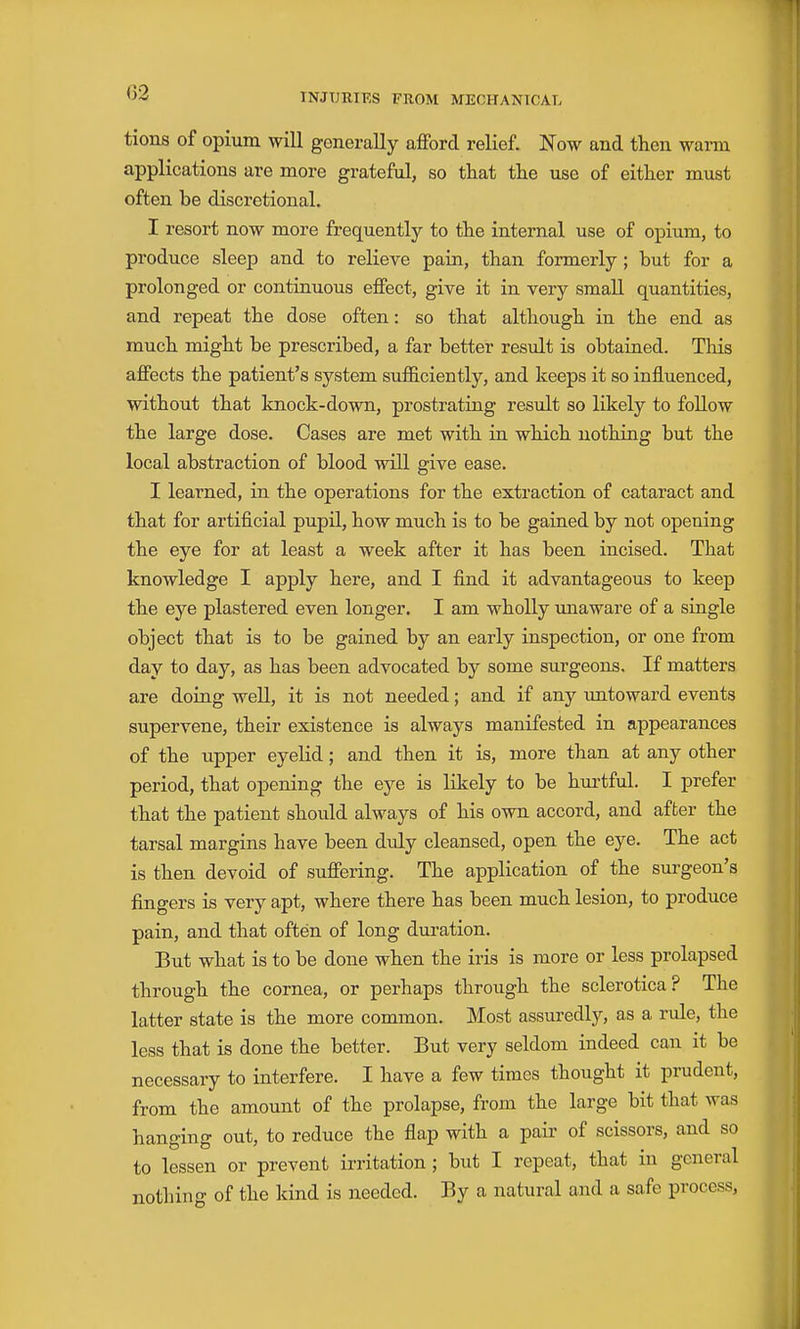 02 tions of opium will generally afford relief. Now and then warm applications are more grateful, so that the use of either must often be discretional. I resort now more frequently to the internal use of opium, to produce sleep and to relieve pain, than formerly; but for a prolonged or continuous effect, give it in very small quantities, and repeat the dose often: so that although in the end as much might be prescribed, a far better result is obtained. This affects the patient's system suflBciently, and keeps it so influenced, without that knock-down, prostrating result so likely to follow the large dose. Cases are met with ia which nothing but the local abstraction of blood will give ease. I learned, in the operations for the extraction of cataract and that for artificial pupil, how much is to be gained by not opening the eye for at least a week after it has been incised. That knowledge I apply here, and I find it advantageous to keep the eye plastered even longer. I am wholly unaware of a single object that is to be gained by an early inspection, or one from day to day, as has been advocated by some surgeons. If matters are doiag well, it is not needed; and if any xmtoward events supervene, their existence is always manifested in appearances of the upper eyeKd; and then it is, more than at any other period, that opening the eye is likely to be hurtful. I prefer that the patient should always of his own accord, and after the tarsal margins have been didy cleansed, open the eye. The act is then devoid of suffering. The application of the surgeon's fingers is very apt, where there has been much lesion, to produce pain, and that often of long duration. But what is to be done when the iris is more or less prolapsed through the cornea, or perhaps through the sclerotica? The latter state is the more common. Most assuredly, as a rule, the less that is done the better. But very seldom indeed can it be necessary to interfere. I have a few times thought it prudent, from the amount of the prolapse, from the large bit that was hanging out, to reduce the flap with a pair of scissors, and so to lessen or prevent irritation; but I repeat, that in general nothing of the kind is needed. By a natural and a safe process,