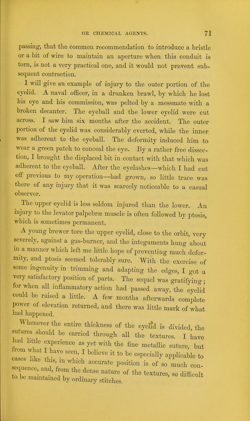 passing, that the common recommendation to introduce a bristle pr a bit of wii-e to maintain an aperture when this conduit is torn, is not a very practical one, and it would not prevent sub- sequent contraction. I will give an example of injury to the outer portion of the eyelid. A naval officer, in a drunken brawl, by which he lost his eye and his commission, was pelted by a messmate with a broken decanter. The eyeball and the lower eyeHd were cut across. I saw him six months after the accident. The outer portion of the eyelid was considerably everted, while the inner, was adherent to the eyeball. The deformity induced him to wear a green patch to conceal the eye. By a rather free dissec- tion, I brought the displaced bit in contact with that which was adherent to the eyeball. After the eyelashes—which I had cut off previous to my operation—had grown, so little trace was there of any injury that it was scarcely noticeable to a casual observer. The upper eyelid is less seldom injured than the lower. An mjury to the levator palpebrse muscle is often followed by ptosis, which is sometimes permanent. A young brewer tore the upper eyeKd, close to the orbit, very severely, against a gas-burner, and the integuments hung about in a manner which left me little hope of preventing much defor- mity, and ptosis seemed tolerably sure. With the exercise of some ingenuity in trimming and adapting the edges, I got a very satisfactory position of parts. The sequel was gratifying ; for when aU inflammatory action had passed away, the eyelid could be raised a little. A few months afterwards complete power of elevation returned, and there was little mark of what had happened. Whenever the entire thickness of the eyel?d is divided, the sutures shotdd be carried through aU the textures. I have had little experience as yet with the fine metallic suture, but cases like this, in which accurate position is of so much con- sequence and, from the dense nature of the textures, so difficTlt to be mamtained by -ordinary stitches.