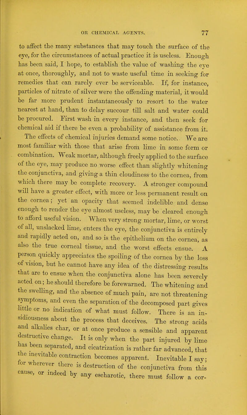 to affect the many substances that may touch the surface of the eye, for the circumstances of actual practice it is useless. Enough has been said, I hope, to establish the value of washing the eye at once, thoroughly, and not to waste useful time in seeking for remedies that can rarely ever be serviceable. If, for instance, particles of nitrate of sUverwere the offending material, it would be far more prudent instantaneously to resort to the water nearest at hand, than to delay succour till salt and water could be procured. First wash in every instance, and then seek for chemical aid if there be even a probabiKty of assistance from it. The effects of chemical injuries demand some notice. We are most familiar with those that arise from lime in some form or combination. Weak mortar, although freely appKed to the surface of the eye, may produce no worse effect than slightly whitening the conjunctiva, and giving a thin cloudiness to the cornea, from which there may be complete recovery. A stronger compound will have a greater effect, with more or less permanent result on the cornea; yet an opacity that seemed indelible and dense enough to render the eye almost useless, may be cleared enough to afford useful vision. When very strong mortar, lime, or worst of all, unslacked lime, enters the eye, the conjunctiva is entirely and rapidly acted on, and so is the epithelium on the cornea, as also the true corneal tissue, and the worst effects ensue. A person quickly appreciates the spoiling of the cornea by the loss of vision, but he cannot have any idea of the distressing results that are to ensue when the conjunctiva alone has been severely acted on; he should therefore be forewarned. The whitening and the sweHing, and the absence of much pain, are not threatening symptoms, and even the separation of the decomposed part gives Httle or no indication of what must follow. There is an in- eidiousness about the process that deceives. The strong acids and alkalies char, or at once produce a sensible and apparent destructive change. It is only when the part injured by lime has been separated, and cicatrization is rather far advanced, that the inevitable contraction becomes apparent. Inevitable I say; lor wherever there is destruction of the conjunctiva from this cause, or indeed by any escharotic, there must follow a cor-