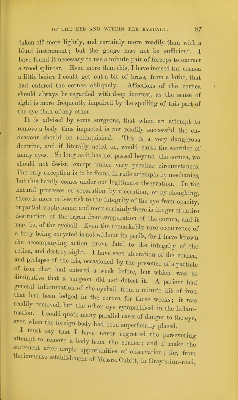 taken oflF more lightly, and certainly more readily than with a blunt instrument; but the gouge may not be sufl&cient. I have found it necessary to use a minute pair of forceps to extract a wood splinter. Even more than this, I have incised the cornea a little before I could get out a bit of brass, from a lathe, that had entered the cornea obliquely. Affections of the cornea should always be regarded with deep interest, as the sense of sight is more frequently impaired by the spoiling of this part of the eye than of any other. It is advised by some surgeons, that when an attempt to remove a body thus impacted is not readily successful the en- deavour shoiild be relinquished. This is a very dangerous doctrine, and ^if literally acted on, would cause the sacrifice of many eyes. So long as it has not passed beyond the cornea, we should not desist, except under very peculiar circumstances. The only exception is to be found in rude attempts by mechanics, but this hardly comes under our legitimate observation. In the natui-al processes of separation by ulceration, or by sloughing, there is more or less risk to the integrity of the eye from opacity,' or partial staphyloma; and more certainly there is danger of entire destruction of the organ from suppuration of the cornea, and it may be, of the eyebaU. Even the remarkably rare occurrence of a body being encysted is not without its perHs, for I have known the accompanying action prove fatal to the integrity of the retina, and destroy sight. I have seen ulceration of the cornea and prolapse of the iris, occasioned by the presence of a particle of u-on that had entered a week before, but which was so dmimutive that a surgeon did not detect it. A patient had general inflammation of the eyeball from a minute bit of iron that had been lodged in the cornea for three weeks; it was readily removed, but the other eye sympathised in the inflam- mation I could quote many paraUel cases of danger to the eye, even when the foreign body had been superficially placed. 1 must say that I have never regretted the persevering attempt 0 remove a body from the cornea; and I make the statement after ample opportunities of observation; for, from the immense establishment of Messrs. Cubitt, in Gray's-inlroad,