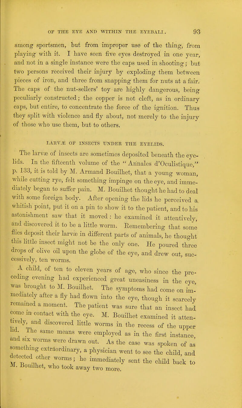 among sportsmen, but from improper use of tbe thing, from playing with it. I have seen five eyes destroyed in one year, and not in a single instance were the caps used in shooting; but two persons received their injury by exploding them between pieces of iron, and three from snapping them for nuts at a fair. The caps of the nut-sellers' toy are highly dangerous, being peculiarly constructed; the copper is not cleft, as in ordinary caps, but entire, to concentrate the force of the ignition. Thus they split with violence and fly about, not merely to the injury of those who use them, but to others. I.AEV^ OP INSECTS UNDER, THE EYELIDS. The larvse of insects are sometimes deposited beneath the eye- lids. In the fifteenth volume of the  Annales d'Oculistique, p. 133, it is told by M. Armand Bouilhet, that a young woman, while cutting rye, felt something impinge on the eye, and imme- diately began to suffer pain. M. Bouilhet thought he had to deal with some foreign body. After opening the lids he perceived a. whitish point, put it on a pin to show it to the patient, and to his astonishment saw that it moved: he examined it attentively, and discovered it to be a little worm. Remembering that some flies deposit their larvse in diflferent parts of animals, he thought this little insect might not be the only one. He poured three drops of oHve oil upon the globe of the eye, and drew out, suc- cessively, ten worms. A child, of ten to eleven years of age, who since the pre- ceding evening had experienced great uneasiness in the eye was brought to M. Bouilhet. The symptoms had come on im-' mediately after a fly had flown into the eye, though it scarcely remained a moment. The patient was sure that an insect had come m contact with the eye. M. BouUhet examined it atten- tively and discovered little worms in the recess of the upper Hcl. ihe same means were employed as in the first instance and SIX worms were drawn out. As the case was spoken of as some hmg extraordinary, a physician went to see the child, and detected other worms; he immediately sent the child back to M. Bomlhet, who took away two more.