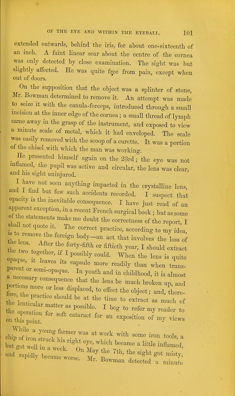 extended outvN^ards, behind the iris, for about one-sixteenth of an inch. A faint linear scar about the centre of the cornea was only detected by close examination. The sight was but slightly affected. He was quite fr^ee from pain, except when out of doors. On the supposition that the object was a splinter of stone, Mr. Bowman determined to remove it. An attempt was made to seize it with the canula-forceps, introduced through a smaU incision at the inner edge of the cornea; a smaU thread of lymph came away in the grasp of the instrument, and exposed to view a minute scale of metal, which it had enveloped. The scale was easdy removed with the scoop of a curette. It was a portion oi the chisel with which the man was working. _ He presented himself again on the 23rd; the eye was not inflamed,^ the pupil was active and circular, the lens was clear, and his sight uninjured. I have not seen anything impacted in the crystaUine lens, and I fmd but few such accidents recorded. I suspect that opacity IS the inevitable consequence. I have just read of an apparent exception, in a recent French surgical book ; but as some of the statements make me doubt the correctness of the report I shaU not quote it. The correct practice, according to my id^a the 1 '^'^-^^ the loss of L Zto T I -tract lent or P'' ^^^'^y tr-s- parent or semi-opaque. In youth and in chHdhood, it is almost a necessary consequence that the lens be much broken up and portions more or less displaced, to effect the object; and, tW ZV^'^r'''':^''''''' ^« -tract'as much f Z ^^'^'^ I beg to refer my reader to While a yoimg farmer was at work with some iron tools a