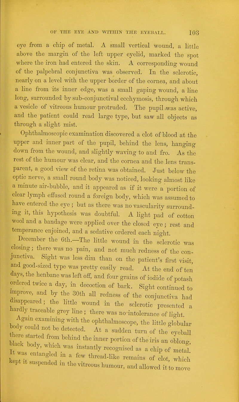 eye from a chip of metal. A small vertical -wound, a little above the margin of the left upper eyelid, marked the spot where the iron had entered the sldn. A corresponding wound of the palpebral conjunctiva was observed. In the sclerotic, nearly on a level with the upper border of the cornea, and about a line from its inner edge, was a small gaping wound, a line long, surrounded by sub-conjunctival ecchymosis, through which a vesicle of vitreous humour protruded. The pupil was active, and the patient could read large type, but saw aU objects as through a slight mist. Ophthalmoscopic examination discovered a clot of blood at the upper and inner part of the pupil, behind the lens, hano-ino- down from the woimd, and sHghtly waving to and fro. As the rest of the humour was clear, and the cornea and the . lens trans- parent, a good view of the retina was obtained. Just below the optic nerve, a small round body was noticed, looking almost like a minute air-bubble, and it appeared as if it were a portion of clear lymph effused round a foreign body, which was assumed to have entered the eye ; but as there was no vascularity surround- ing it, this hyiDothesis was doubtful. A light pad of cotton wool and a bandage were applied over the closed eye ; rest and temperance enjoined, and a sedative ordered each night. December the 6th.-The little wound in the sclerotic was closmg; there was no pain, and not much redness of the con- junctiva. Sight was less dim than on the patient's first visit and good-sized type was pretty easily read. At the end of ten days, the henbane was left off, and four grains of iodide of potash ordered twice a day, in decoction of bark. Sight continued to nprove, and by the 30th aU redness of the conjunctiva had disappeared; the little wound in the sclerotic presented a hardly traceable grey line ; there was no'intolerance of lio-ht Agam examining with the ophthalmoscope, the little globular body could not be detected. At a sudden turn of the eyeball Hack body, which was instantly recognised as a chip of metal I was entangled in a few thread-like remains of clot, wh h kept It suspended in the vitreous humour, and allowed it to m '