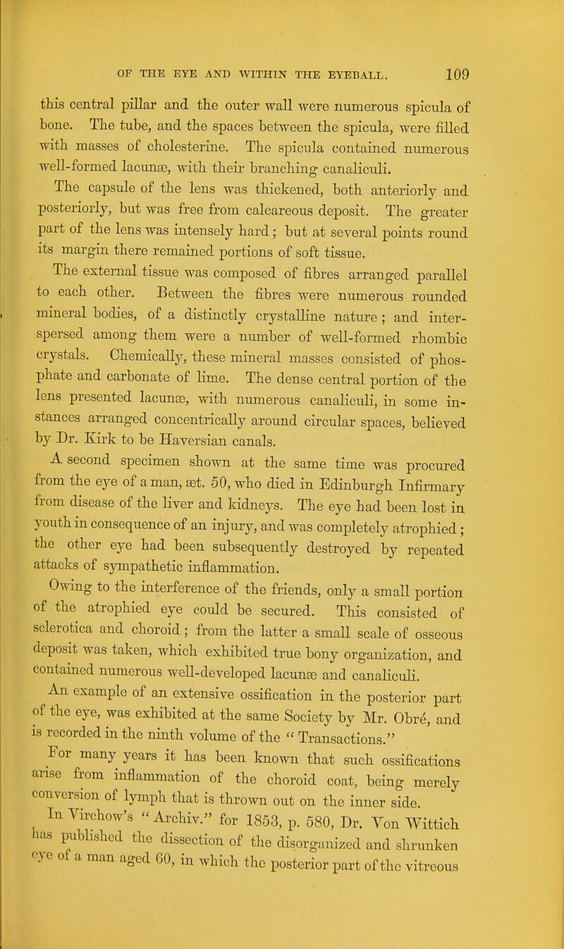 this central pillar and the outer wall were numerous spicula of bone. The tube, and the spaces between the spicula, were filled with masses of cholesterine. The spicula contained numerous well-formed lacunee, with their branching canaliculi. The capsule of the lens was thickened, both anteriorly and posteriorly, but was free from calcareous deposit. The greater part of the lens was intensely hard; but at several points round its margin there remained portions of soft tissue. The external tissue was composed of fibres arranged parallel to each other. Between the fibres were numerous rounded mineral bodies, of a distinctly crystalline nature; and inter- spersed among them were a number of well-formed rhombic crystals. Chemically, these mineral masses consisted of phos- phate and carbonate of lime. The dense central portion of the lens presented lacunte, with numerous canaliculi, in some in- stances arranged concentrically around circular spaces, believed by Dr. Kirk to be Haversian canals. A second specimen shown at the same time was procured from the eye of a man, ^t. 50, who died in Edinburgh Infirmary from disease of the liver and kidneys. The eye had been lost in youth in consequence of an injury, and was completely atrophied ; the other eye had been subsequently destroyed by repeated attacks of sympathetic inflammation. Owing to the interference of the friends, only a small portion of the atrophied eye could be secured. This consisted of sclerotica and choroid; from the latter a smaU scale of osseous deposit was taken, which exhibited true bony organization, and contained numerous well-developed lacuna) and canaliculi. An example of an extensive ossification in the posterior part of the eye, was exhibited at the same Society by Mr. Obre, and is recorded in the ninth volume of the  Transactions. For many years it has been known that such ossifications arise from inflammation of the choroid coat, being merely conversion of lymph that is thrown out on the inner side. In Virchow's  Archiv. for 1853, p. 580, Dr. Von Wittich has pubhshed the dissection of the disorganized and shrunken eye of a man aged 60, in which the posterior part of the vitreous