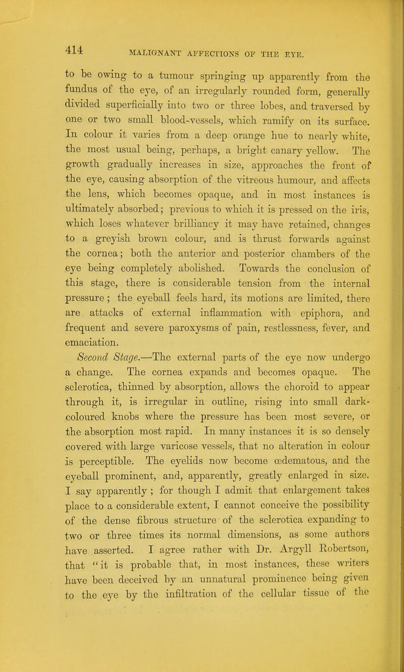 to be owing to a tumour springing up apparently from the fundus of tlie eye, of an irregularly rounded form, generally divided superficially into two or three lobes, and traversed by one or two small blood-vessels, which ramify on its surface. In colour it varies from a deep orange hue to nearly white, the most usual being, perhaps, a bright canary yellow. The growth gradually increases in size, approaches the front of the eye, causing absorption of the vitreous humour, and affects the lens, which becomes opaque, and in most instances is ultimately absorbed; previous to which it is pressed on the iris, which loses whatever brilliancy it may have retained, changes to a greyish brown colour, and is thrust forwards against the cornea; both the anterior and posterior chambers of the eye being completely abolished. Towards the conclusion of this stage, there is considerable tension from the internal pressure; the eyeball feels hard, its motions are limited, there are attacks of external inflammation with epiphora, and frequent and severe paroxysms of pain, restlessness, fever, and emaciation. Second Stage.—The external parts of the eye now undergo a change. The cornea expands and becomes opaque. The sclerotica, thinned by absorption, allows the choroid to appear through it, is irregular in outline, rising into small dark- coloured knobs where the pressure has been most severe, or the absorption most rapid. In many instances it is so densely covered with large varicose vessels, that no alteration in colour is perceptible. The eyelids now become cedematous, and the eyeball prominent, and, apparently, greatly enlarged in size. I say apparently ; for though I admit that enlargement takes place to a considerable extent, I cannot conceive the possibility of the dense fibrous structure of the sclerotica expanding to two or three times its normal dimensions, as some authors have asserted. I agree rather with Dr. Argjdl Robertson, that it is probable that, in most instances, these Avriters have been deceived by an unnatural prominence being given to the eye by the infiltration of the cellular tissue of the