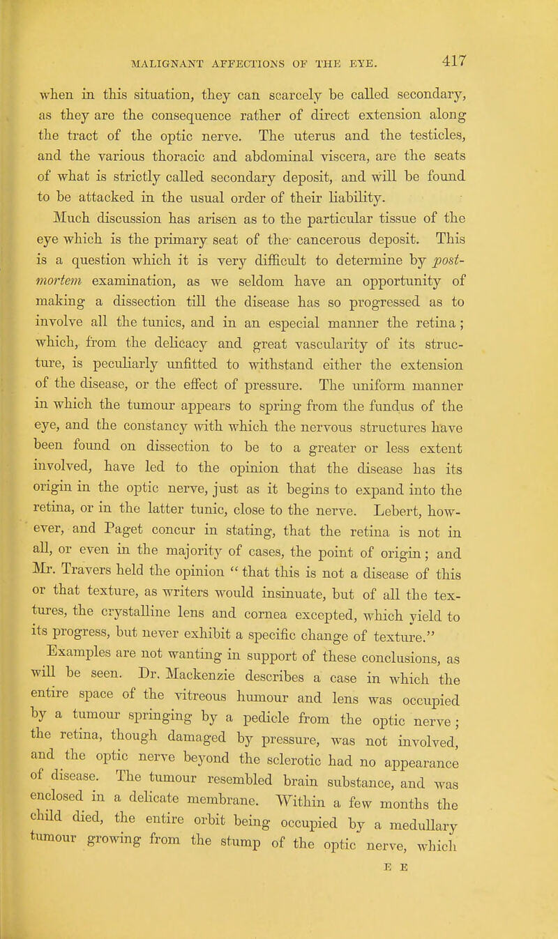 when in this situation, they can scarcely be caUed secondary, as they are the consequence rather of direct extension along the tract of the optic nerve. The uterus and the testicles, and the various thoracic and abdominal viscera, are the seats of what is strictly called secondary deposit, and will be found to be attacked in the usual order of their liability. Much discussion has arisen as to the particular tissue of the eye which is the primary seat of the- cancerous deposit. This is a question which it is very difficult to determine by post- mortem examination, as we seldom have an opportunity of making a dissection till the disease has so progressed as to involve all the tunics, and in an especial manner the retina; which, from the delicacy and great vascidarity of its struc- ture, is peculiarly unfitted to withstand either the extension of the disease, or the effect of pressure. The uniform manner in which the tumour appears to spring from the fundus of the eye, and the constancy with which the nervous structures have been found on dissection to be to a greater or less extent involved, have led to the opinion that the disease has its origin in the optic nerve, just as it begins to expand into the retina, or in the latter tunic, close to the nerve. Lebert, how- ever, and Paget concur in stating, that the retina is not in all, or even in the majority of cases, the point of origin; and :Mr. Travers held the opinion  that this is not a disease of this or that texture, as writers would insinuate, but of all the tex- tures, the crystalline lens and cornea excepted, which yield to its progress, but never exhibit a specific change of texture. Examples are not wanting in support of these conclusions, as wiU be seen. Dr. Mackenzie describes a case in which the entire space of the vitreous humour and lens was occupied by a tumour springing by a pedicle from the optic nerve; the retina, though damaged by pressure, was not involved, and the optic nerve beyond the sclerotic had no appearance of disease. The tumour resembled brain substance, and was enclosed in a delicate membrane. Within a few months the child died, the entire orbit being occupied by a medullary tumour growing from the stump of the optic nerve, which E E