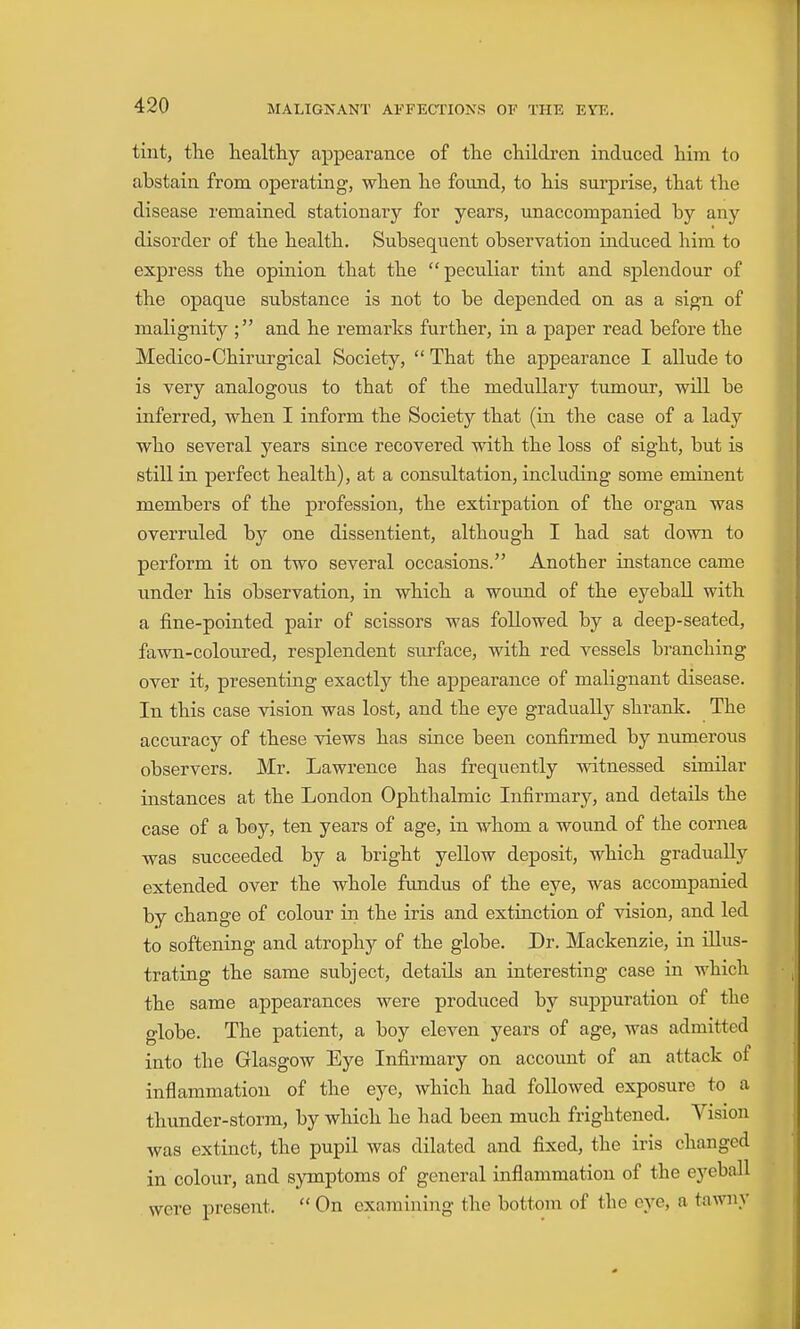 tint, the healthy appearance of the children induced him to abstain from operating, when he fotmd, to his surprise, that the disease remained stationary for years, unaccompanied by any disorder of the health. Subsequent observation induced him to express the opinion that the peculiar tint and splendour of the opaque substance is not to be depended on as a sign of malignity ; and he remarks further, in a paper read before the Medico-Chirurgical Society,  That the appearance I allude to is very analogous to that of the medullary tumour, will be inferred, when I inform the Society that (in the case of a lady who several years since recovered with the loss of sight, but is still in perfect health), at a consultation, including some eminent members of the profession, the extirpation of the organ was overruled by one dissentient, although I had sat down to perform it on two several occasions. Another instance came under his observation, in which a wound of the eyeball with a fine-pointed pair of scissors was followed by a deep-seated, fawn-coloured, resplendent surface, with red vessels branching over it, presenting exactly the appearance of malignant disease. In this case vision was lost, and the eye gradually shrank. The accuracy of these views has since been confirmed by numerous observers. Mr. Lawrence has frequently witnessed similar instances at the London Ophthalmic Infirmary, and details the case of a boy, ten years of age, in whom a wound of the cornea was succeeded by a bright yeUow deposit, which gradually extended over the whole fundus of the eye, was accompanied by change of colour in the iris and extinction of vision, and led to softening and atrophy of the globe. Dr. Mackenzie, in illus- trating the same subject, details an interesting case in which the same appearances were produced by suppuration of the globe. The patient, a boy eleven years of age, was admitted into the Glasgow Eye Infirmary on account of an attack of inflammation of the eye, which had followed exposure to a thunder-storm, by which he had been much frightened. Vision was extinct, the pupil was dilated and fixed, the iris changed in colour, and symptoms of general inflammation of the eyeball were present.  On examining the bottom of the eye, a tawny