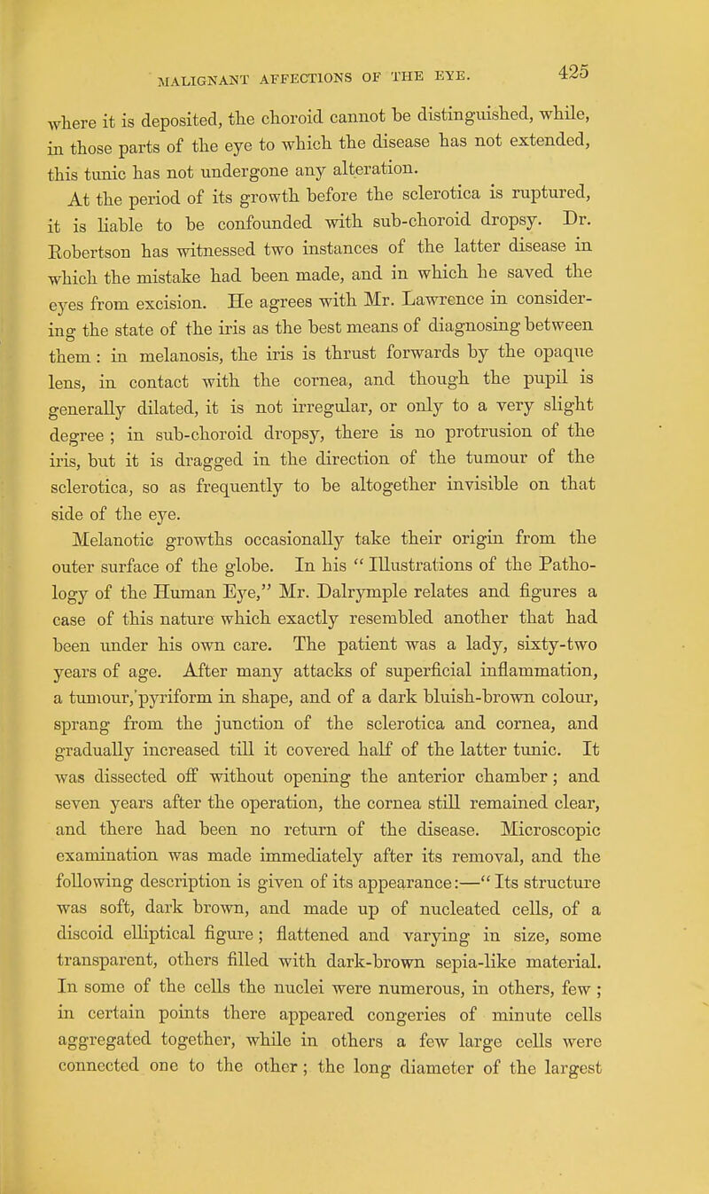 where it is deposited, tlie choroid cannot he distinguished, whUe, in those parts of the eye to which the disease has not extended, this tunic has not undergone any alteration. At the period of its growth before the sclerotica is ruptured, it is Hable to be confounded with sub-choroid dropsy. Dr. Eobertson has witnessed two instances of the latter disease in which the mistake had been made, and in which he saved the eyes from excision. He agrees with Mr. Lawrence in consider- ing the state of the iris as the best means of diagnosing between them : in melanosis, the iris is thrust forwards by the opaque lens, in contact with the cornea, and though the pupil is generally dilated, it is not irregular, or only to a very slight degree ; in sub-choroid dropsy, there is no protrusion of the iris, but it is dragged in the direction of the tumour of the sclerotica, so as frequently to be altogether invisible on that side of the eye. Melanotic growths occasionally take their origin from the outer surface of the globe. In his  Illustrations of the Patho- logy of the Human Eye, Mr. Dalrymple relates and figures a case of this nature which exactly resembled another that had been under his own care. The patient was a lady, sixty-two years of age. After many attacks of superficial inflammation, a tumour,'pyriform in shape, and of a dark bluish-brown colour, sprang from the junction of the sclerotica and cornea, and gradually increased till it covered half of the latter timic. It was dissected otf without opening the anterior chamber; and seven years after the operation, the cornea still remained clear, and there had been no return of the disease. Microscopic examination was made immediately after its removal, and the following description is given of its appearance:— Its structure was soft, dark brown, and made up of nucleated cells, of a discoid elliptical figure ; flattened and varying in size, some transparent, others filled with dark-brown sepia-like material. In some of the cells the nuclei were numerous, in others, few; in certain points there appeared congeries of minute cells aggregated together, while in others a few large cells were connected one to the other; the long diameter of the largest