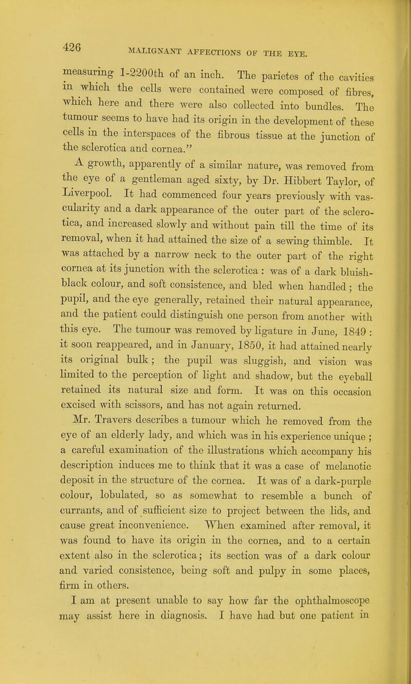 measuring l-2200th of an inch. The parietes of the cavities m which the cells were contained were composed of fibres, which here and there were also collected into bundles. The tumour seems to have had its origin in the development of these cells in the interspaces of the fibrous tissue at the junction of the sclerotica and cornea. A growth, apparently of a similar nature, was removed from the eye of a gentleman aged sixty, by Dr. Hibbert Tajdor, of Liverpool. It had commenced four years previously with vas- cularity and a dark appearance of the outer part of the sclero- tica, and increased slowly and without pain tiU the time of its removal, when it had attained the size of a sewing thimble. It was attached by a narrow neck to the outer part of the right cornea at its junction with the sclerotica : was of a dark bluish- black colour, and soft consistence, and bled when handled; the pupil, and the eye generally, retained their natural appearance, and the patient could distinguish one person from another with this eye. The tumour was removed by ligature in June, 1849 : it soon reappeared, and in January, 1850, it had attained nearly its original bulk; the pupil was sluggish, and vision was Hmited to the perception of light and shadow, but the eyeball retained its natural size and form. It was on this occasion excised with scissors, and has not again returned. Mr. Travers describes a tumoiu- which he removed from the eye of an elderly lady, and which was in his experience unique ; a careful examination of the illustrations which accompany his description induces me to think that it was a case of melanotic deposit in the structure of the cornea. It was of a dark-purple colour, lobulated, so as somewhat to resemble a bimch of currants, and of sufficient size to project between the lids, and cause great inconvenience. When examined after removal, it was found to have its origin in the cornea, and to a certain extent also in the sclerotica; its section was of a dark colour and varied consistence, being soft and pulpy in some places, firm in others. I am at present unable to say how far the ophthalmoscope may assist here in diagnosis. I have had but one patient in