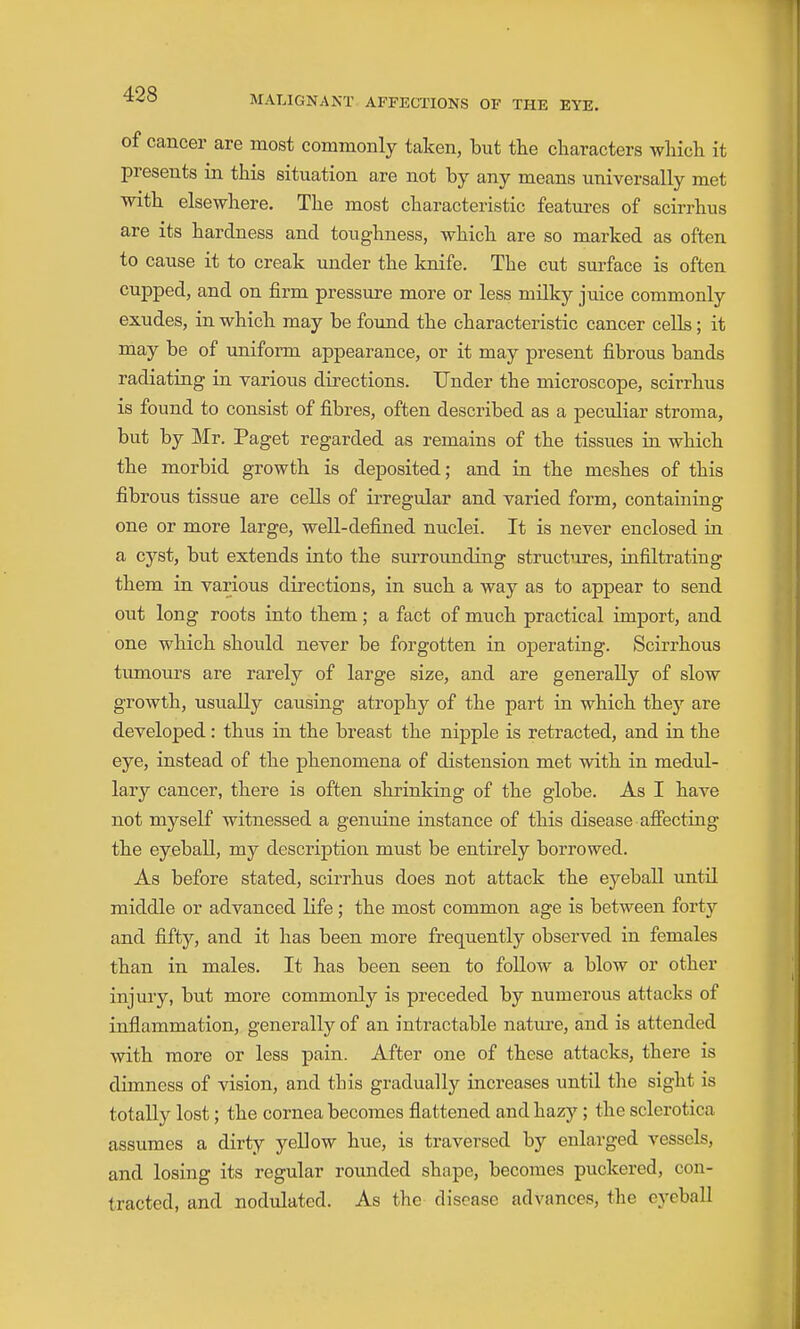 of cancer are most commonly taken, but the characters wliich it presents in this situation are not by any means universally met with elsewhere. The most characteristic featm^es of scirrhus are its hardness and toughness, which are so marked as often to cause it to creak under the knife. The cut surface is often cupped, and on firm pressure more or less milky juice commonly exudes, in which may be found the characteristic cancer cells; it may be of uniform appearance, or it may present fibrous bands radiating in various directions. Under the microscope, scirrhus is found to consist of fibres, often described as a peculiar stroma, but by Mr. Paget regarded as remains of the tissues in which the morbid growth is deposited; and in the meshes of this fibrous tissue are cells of irregular and varied form, containing one or more large, well-defined nuclei. It is never enclosed in a cyst, but extends into the surroimding structures, infiltrating them in various directions, in such a way as to appear to send out long roots into them; a fact of much practical import, and one which should never be forgotten in operating. Scirrhous tumours are rarely of large size, and are generally of slow growth, usually causing atrophy of the part in which they are developed: thus in the breast the nipple is retracted, and in the eye, instead of the phenomena of distension met with in medul- lary cancer, there is often shrinking of the globe. As I have not myself witnessed a genuine instance of this disease afiecting the eyeball, my description must be entirely borrowed. As before stated, scirrhus does not attack the eyeball until middle or advanced life; the most common age is between fortj'- and fifty, and it has been more frequently observed in females than in males. It has been seen to follow a blow or other injury, but more commonly is preceded by numerous attacks of inflammation, generally of an intractable nature, and is attended with more or less pain. After one of these attacks, there is dimness of vision, and this gradually increases until the sight is totally lost; the cornea becomes flattened and hazy; the sclerotica assumes a dirty yellow hue, is traversed by enlarged vessels, and losing its regular rounded shape, becomes puckered, con- tracted, and nodulated. As the disease advances, the eyeball