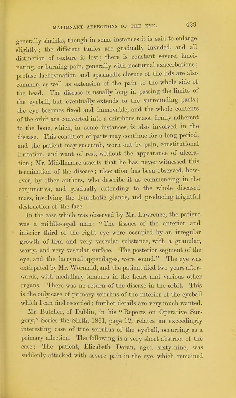 generaUy slirinlcs, thougli in some instances it is said to enlarge slightly; the different tunics are gradually invaded, and all distinction of texture is lost; there is constant severe, lanci- nating, or burning pain, generally with nocturnal exacerbations ; profuse lachrymation and spasmodic closure of the lids are also common, as well as extension of the pain to the whole side of the head. The disease is usually long in passing the limits of the eyeball, but eventually extends to the surrounding parts; the eye becomes fixed and immovable, and the whole contents of the orbit are converted into a scirrhous mass, firmly adherent to the bone, which, in some instances, is also involved in the disease. This condition of parts may continue for a long period, and the patient may succumb, worn out by pain, constitutional irritation, and want of rest, without the appearance of ulcera- tion ; Mr. Middlemore asserts that he has never witnessed this termination of the disease; ulceration has been observed, how- ever, by other authors, who describe it as commencing in the conjunctiva, and gradually extending to the whole diseased mass, involving the lymphatic glands, and producing frightful destruction of the face. In the case which was observed by Mr. Lawrence, the patient was a middle-aged man: The tissues of the anterior and  inferior third of the right eye were occupied by an irregular growth of firm and very vascular substance, with a granular, warty, and very vascular surface. The posterior segment of the eye, and the lacrymal appendages, were sound. The eye was extirpated by Mr. Wormald, and the patient died two years after- wards, with medullary tumours ia the heart and various other organs. There was no return of the disease in the orbit. This is the only case of primary scirrhus of the interior of the eyeball which I can find recorded; further details are very much wanted. Mr. Butcher, of Dublin, in his  Reports on Operative Sur- gery, Series the Sixth, 1861, page 12, relates an exceedingly interesting case of true scirrhus of the eyeball, occurring as a primary affection. The following is a very short abstract of the case:—The patient, Elizabeth Doran, aged sixty-nine, was suddenly attacked with severe pain in the eye, which remained