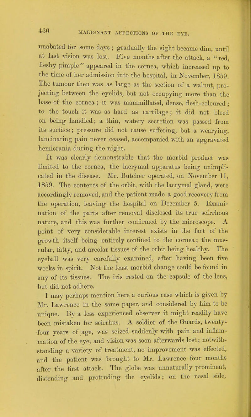 unabated for some days ; gradually tlie sight became dim, until at last vision was lost. Five months after tbe attack, a  red, fleshy pimple appeared in the cornea, which increased up to the time of her admission into the hospital, in November, 1859. The tumour then was as large as the section of a walnut, pro- jecting between the eyelids, but not occupying more than the base of the cornea ; it was mammillated, dense, flesh-coloured ; to the touch it was as hard as cartilage; it did not bleed on being handled; a thin, watery secretion was passed from its surface; pressure did not cause suffering, but a wearying, lancinating pain never ceased, accompanied with an aggravated hemicrania during the night. It was clearly demonstrable that the morbid product was limited to the cornea, the lacrymal apparatus being unimpli- cated in the disease. Mr. Butcher operated, on November 11, 1859. The contents of the orbit, with the lacrymal gland, were accordingly removed, and the patient made a good recovery from the operation, leaving the hospital on December 5. Exami- nation of the parts after removal disclosed its true scirrhous nature, and this was further confirmed by the microscope. A point of very considerable interest exists in the fact of the growth itself being entirely confined to the cornea; the mus- cular, fatty, and areolar tissues of the orbit being healthy. The eyeball was very carefully examined, after having been five weeks in spirit. Not the least morbid change could be found in any of its tissues. The iris rested on the capsule of the lens, but did not adhere. I may perhaps mention here a curious case which is given by Mr. Lawrence in the same paper, and considered by him to be unique. By a less experienced observer it might readily have been mistaken for scirrhus. A soldier of the Guards, twenty- four years of age, was seized suddenly with pain and inflam- mation of the eye, and vision was soon afterwards lost; notwith- standing a variety of treatment, no improvement was effected, and the patient was brought to Mr. Lawrence four months after the first attack. The globe was imnaturally prominent, distending and protruding the eyelids; on the nasal side.