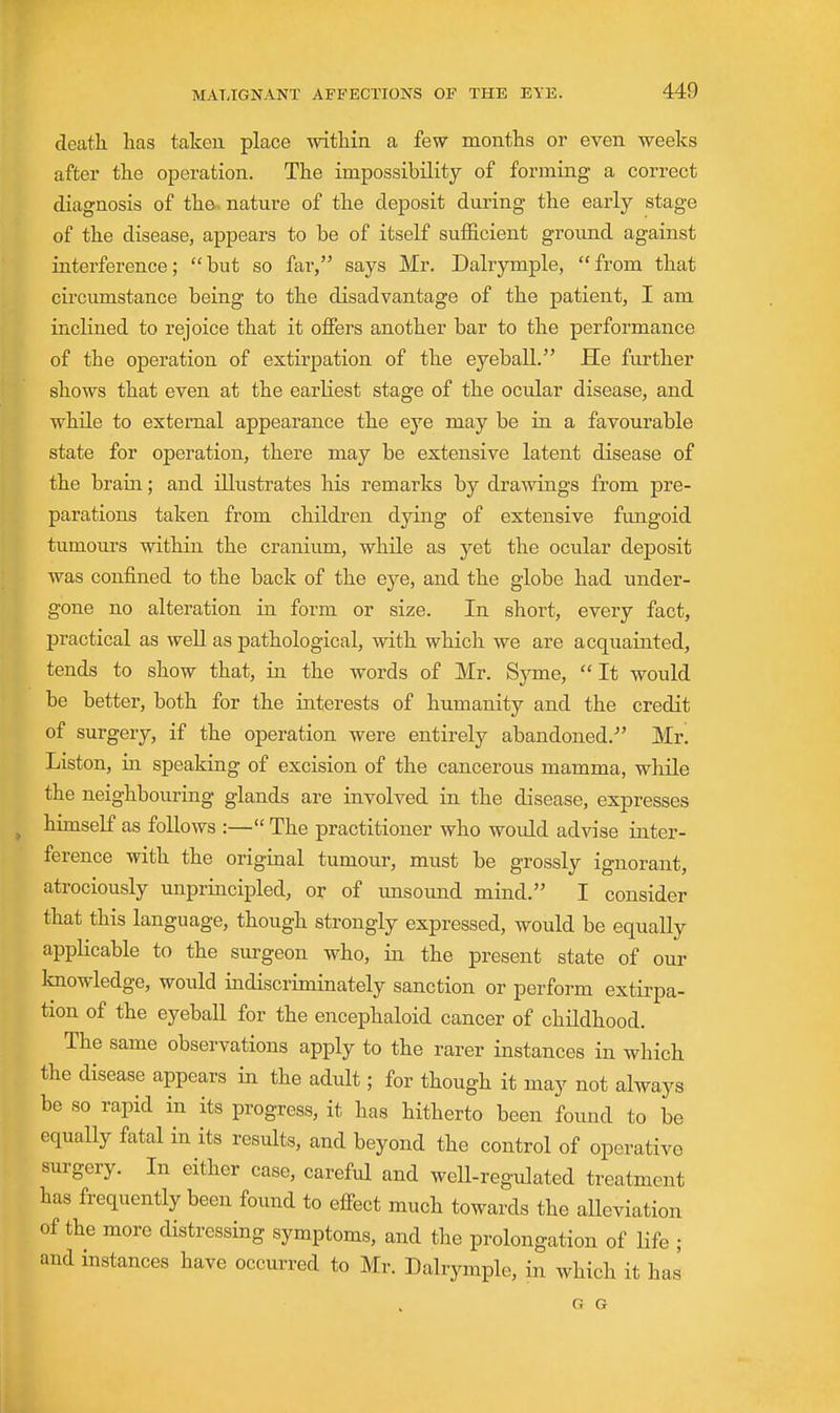 deatli has taken place within a few months or even weeks after the operation. The impossibility of forming a correct diagnosis of the-, nature of the deposit during the early stage of the disease, appears to be of itself sufficient ground against interference; but so far, says Mr. Dalrymple, from that circumstance being to the disadvantage of the patient, I am inclined to rejoice that it offers another bar to the performance of the operation of extirjoation of the eyeball. He further shows that even at the earliest stage of the ocular disease, and while to external appearance the eye may be in a favourable state for operation, there may be extensive latent disease of the brain; and illustrates his remarks by drawings from pre- parations taken from children dying of extensive fungoid tumours within the cranium, while as yet the ocular deposit was confined to the back of the eye, and the globe had under- gone no alteration in form or size. In short, every fact, practical as well, as pathological, with which we are acquainted, tends to show that, in the words of Mr. Syme, It would be better, both for the interests of humanity and the credit of surgery, if the operation were entirely abandoned. Mr. Listen, in speaking of excision of the cancerous mamma, while the neighbouring glands are involved in the disease, expresses himself as follows :— The practitioner who would advise inter- ference with the original tumour, must be grossly ignorant, atrociously unprincipled, or of tmsound mind. I consider that this language, though strongly expressed, would be equally applicable to the surgeon who, in the present state of our knowledge, would indiscriminately sanction or perform extirpa- tion of the eyeball for the encephaloid cancer of childhood. The same observations apply to the rarer instances in which the disease appears in the adult; for though it may not always be so rapid in its progress, it has hitherto been found to be equally fatal in its results, and beyond the control of operative surgery. In either case, careful and well-regulated treatment has frequently been found to effect much towards the alleviation of the more distressing symptoms, and the prolongation of life ; and instances have occurred to Mr. Dalrymple, in which it has G G