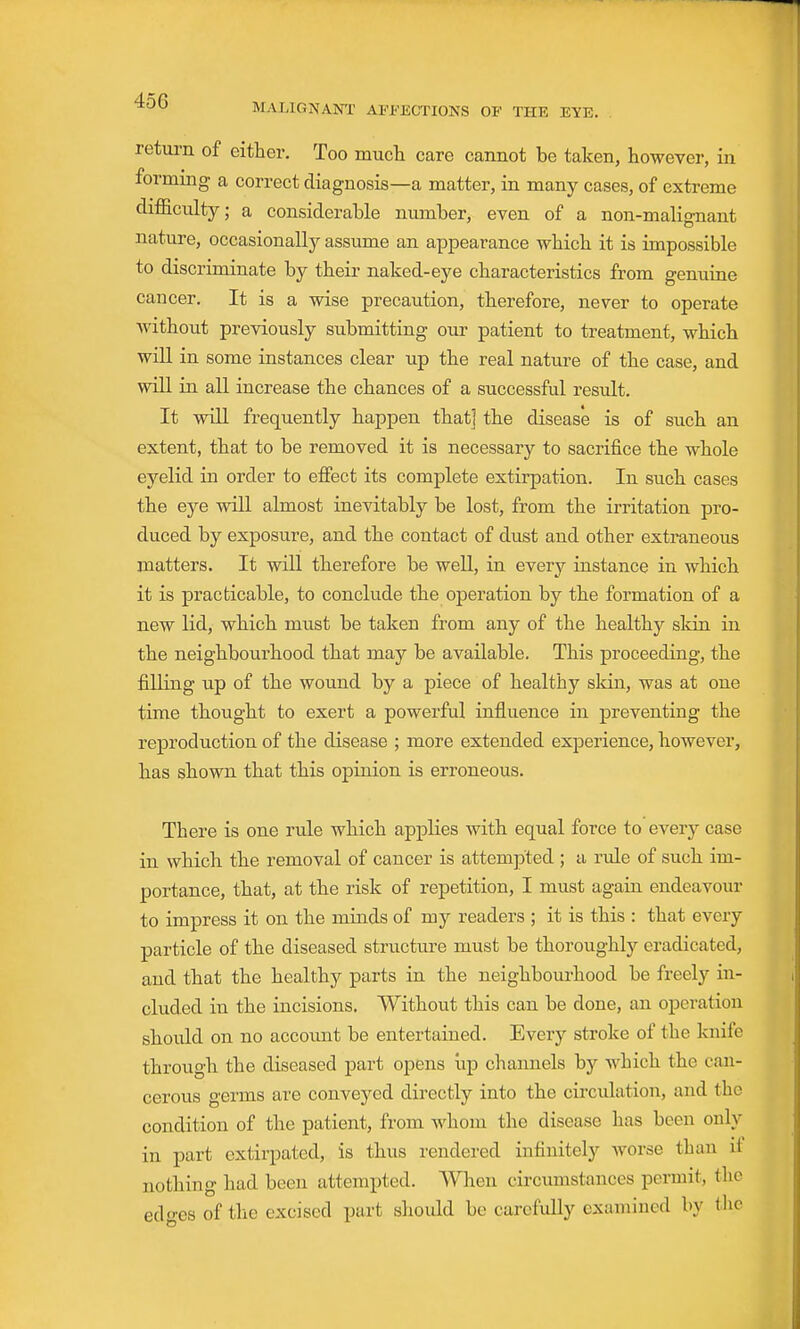 MALIGNANT AFFECTIONS OF THE EYE. return of either. Too much care cannot be taken, however, in forming a correct diagnosis—a matter, in many cases, of extreme difficulty; a considerable number, even of a non-malignant nature, occasionally assume an appearance which it is impossible to discriminate by their naked-eye characteristics from genuine cancer. It is a wise precaution, therefore, never to operate Avithout previously submitting our patient to treatment, which will in some instances clear up the real nature of the case, and will in all increase the chances of a successful result. It will frequently happen that] the disease is of such an extent, that to be removed it is necessary to sacrifice the whole eyelid in order to effect its complete extirpation. In such cases the eye will almost inevitably be lost, from the irritation pro- duced by exposure, and the contact of dust and other extraneous matters. It will therefore be well, in every instance in which it is practicable, to conclude the operation by the formation of a new lid, which must be taken from any of the healthy skin in the neighbourhood that may be available. This proceeding, the filling up of the wound by a piece of healthy skin, was at one time thought to exert a powerful influence in preventing the reproduction of the disease ; more extended experience, however, has shown that this opinion is erroneous. There is one rule which applies with equal force to e\eTy case in which the removal of cancer is attempted ; a rule of such im- portance, that, at the risk of repetition, I must again endeavour to impress it on the minds of my readers ; it is this : that every particle of the diseased structure must be thoroughly eradicated, and that the healthy parts in the neighbourhood be freely in- cluded in the incisions. Without this can be done, an operation should on no account be entertained. Every stroke of the knife through the diseased part opens iip channels by which the can- cerous germs are conveyed directly into the circulation, and the condition of the patient, from whom the disease has been only in part extirpated, is thus rendered infinitely worse than li nothing had been attempted. When circumstances permit, the edges of the excised part should be carefully examined by the
