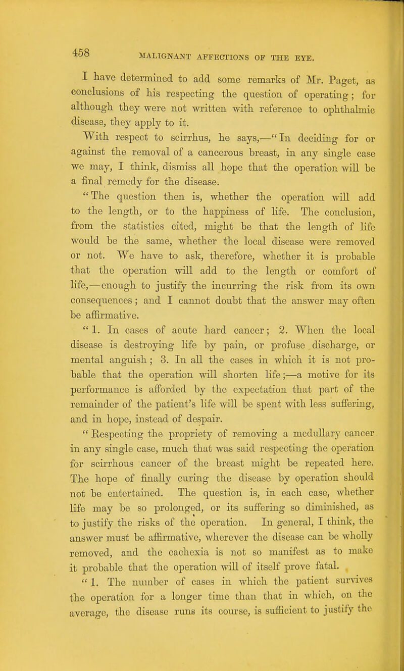 468 I have determined to add some remarks of Mr. Paget, as conclusions of his respecting the question of operating; for although they were not written with reference to ophthalmic disease, they apply to it. With respect to scirrhus, he says,—In deciding for or against the removal of a cancerous breast, in any single case we may, I thinlc, dismiss all hope that the operation will be a final remedy for the disease. The question then is, whether the operation will add to the length, or to the happiness of life. The conclusion, from the statistics cited, might be that the length of Kfe would be the same, whether the local disease were removed or not. We have to ask, therefore, whether it is probable that the operation will add to the length or comfort of life,—enough to justify the incurring the risk from its own consequences; and I cannot doubt that the answer may often be affirmative. 1. In cases of acute hard cancer; 2. When the local disease is destroying Kfe by pain, or profuse discharge, or mental anguish ; 3. In all the cases in which it is not pro- bable that the operation will shorten life;—a motive for its performance is afforded by the expectation that part of the remainder of the patient's life will be spent vrith less suffering, and in hope, instead of despair.  Respecting the propriety of removing a medidlary cancer in any single case, much that was said respecting the operation for scirrhous cancer of the breast might be repeated here. The hope of finally curing the disease by operation shoidd not be entertained. The question is, in each case, whether life may be so prolonged, or its suffering so diminished, as to justify the risks of the operation. In general, I think, tlie answer must be afl&rmative, wherever the disease can be wholly removed, and the cachexia is not so manifest as to make it probable that the operation will of itself prove fatal. .  1. The number of cases in which the patient survives the operation for a longer time than that in which, on the average, the disease runs its course, is sufficient to justify the