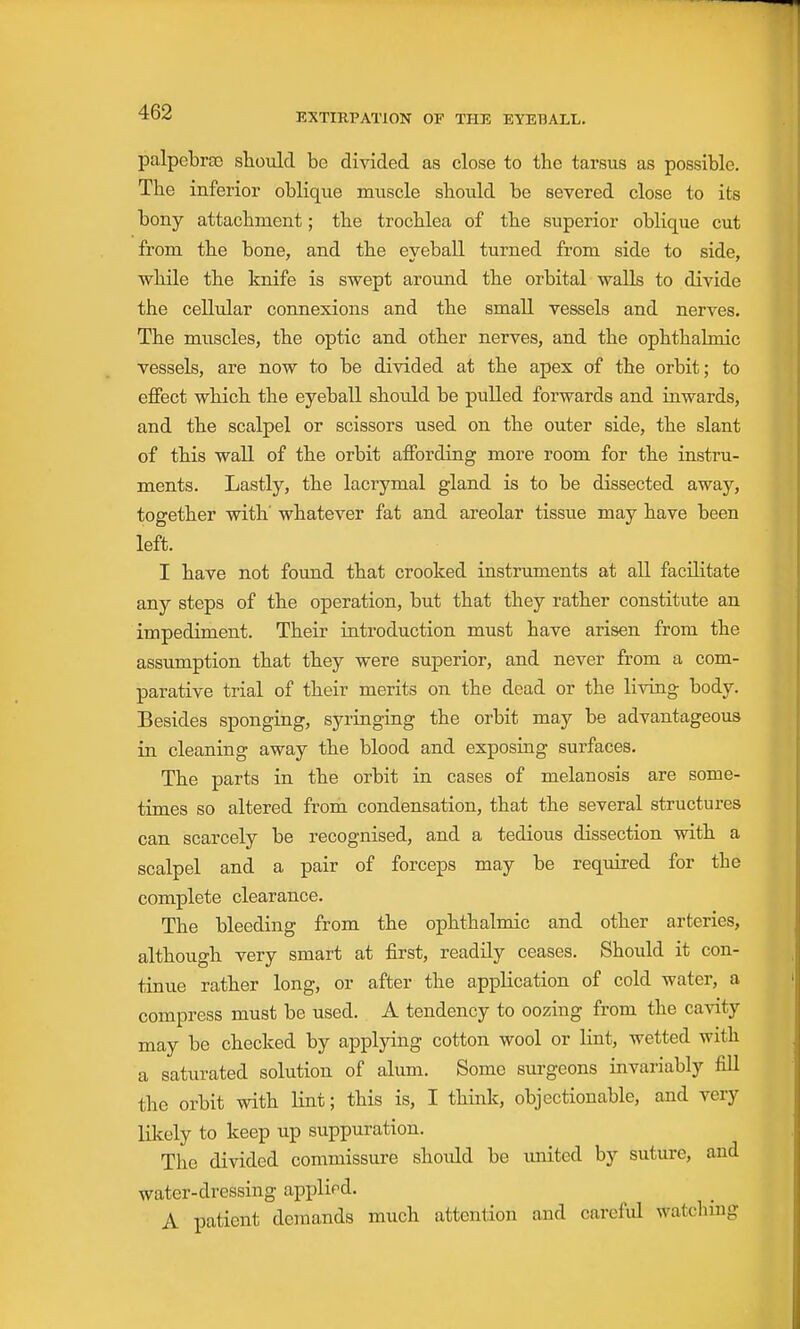 palpebra3 should be divided as close to the tarsus as possible. The infe rior oblique muscle should be severed close to its bony attachment; the trochlea of the superior oblique cut from the bone, and the eyeball turned from side to side, while the knife is swept around the orbital walls to divide the cellular connexions and the small vessels and nerves. The muscles, the optic and other nerves, and the ophthalmic vessels, are now to be divided at the apex of the orbit; to eflPect which the eyeball should be pulled forwards and inwards, and the scalpel or scissors used on the outer side, the slant of this wall of the orbit affording more room for the instru- ments. Lastly, the lacrymal gland is to be dissected away, together with whatever fat and areolar tissue may have been left. I have not found that crooked instruments at all facilitate any steps of the operation, but that they rather constitute an impediment. Their introduction must have arisen from the assumption that they were superior, and never from a com- parative trial of their merits on the dead or the living body. Besides sponging, syringing the orbit may be advantageous in cleaning away the blood and exposing surfaces. The parts in the orbit in cases of melanosis are some- times so altered from condensation, that the several structures can scarcely be recognised, and a tedious dissection with a scalpel and a pair of forceps may be required for the complete clearance. The bleeding from the ophthalmic and other arteries, although very smart at first, readily ceases. Should it con- tinue rather long, or after the application of cold water, a compress must be used. A tendency to oozing from the cavity may be checked by applying cotton wool or lint, wetted with a saturated solution of alum. Some surgeons invariably fill the orbit with lint; this is, I think, objectionable, and very likely to keep up suppuration. The divided commissure should be united by suture, and water-dressing applied. A patient demands much attention and carefid watching