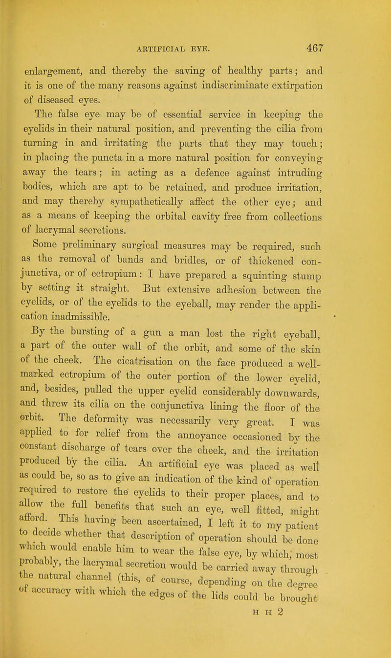 enlargement, and thereby the saving of healthy parts; and it is one of the many reasons against indiscriminate extirpation of diseased eyes. The false eye may be of essential service in keeping the eyelids in their natural position, and preventing the cilia from turning in and irritating the parts that they may touch; in placing the puncta in a more natural position for conveying away the tears; in acting as a defence against intruding bodies, which are apt to be retained, and produce irritation, and may thereby sympathetically affect the other eye; and as a means of keeping the orbital cavity free from collections of lacrymal secretions. Some preliminary surgical measures may be required, such as the removal of bands and bridles, or of thickened con- junctiva, or of ectropium: I have prepared a squinting stump by setting it straight. But extensive adhesion between the eyelids, or of the eyelids to the eyeball, may render the appli- cation inadmissible. By the bursting of a gun a man lost the right eyeball, a part of the outer wall of the orbit, and some of the skin of the cheek. The cicatrisation on the face produced a well- marked ectropium of the outer portion of the lower eyeKd, and, besides, puUed the upper eyelid considerably downwards,' and threw its cilia on the conjunctiva lining the floor of the orbit. The deformity was necessarily very great. I was applied to for relief from the annoyance occasioned by the constant discharge of tears over the cheek, and the irritation produced by the cilia. An artificial eye was placed as well as could be, so as to give an indication of the kind of operation required to restore the eyeHds to their proper places, and to allow the fuU benefits that such an eye, well fitted, might attord. This having been ascertained, I left it to my patient to decide whether that description of operation should be done which would enable him to wear the false eye, by which,' most probably, the lacrymal secretion would be carried away throuo-h he natural channel (this, of course, depending on the degi^e of accuracy with which the edges of the lids could be brouo-ht H II 2