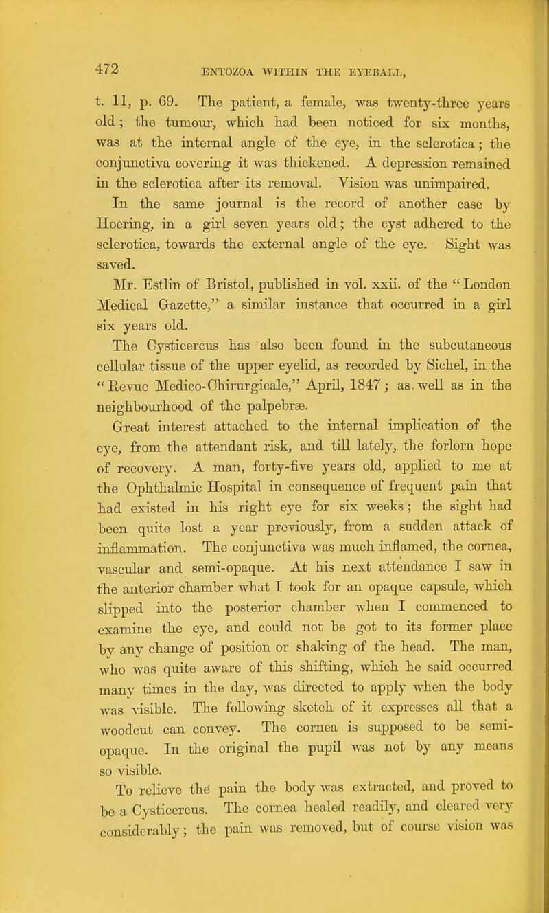 t. 11, p. 69. The patient, a female, was twenty-three years old; the tumoiir, which had been noticed for six months, was at the internal angle of the eye, in the sclerotica; the conjunctiva covering it was thickened. A depression remained in the sclerotica after its removal. Vision was unimpaired. In the same journal is the record of another case by Hoering, in a girl seven years old; the cyst adhered to the sclerotica, towards the external angle of the eye. Sight was saved. Mr. Estlin of Bristol, published in vol. xxii. of the  London Medical Gazette, a similar instance that occurred in a girl six years old. The Cysticercus has also been found in the subcutaneous cellular tissue of the upper eyelid, as recorded by Sichel, in the Revue Medico-Chirurgicale, April, 1847; as.well as in the neighbourhood of the palpebrae. Grreat interest attached to the internal implication of the eye, from the attendant risk, and tiU lately, the forlorn hope of recovery. A man, forty-five years old, applied to me at the Ophthalmic Hospital in consequence of frequent pain that had existed in his right eye for six weeks; the sight had been quite lost a year previously, from a sudden attack of inflammation. The conjimctiva was much inflamed, the cornea, vascular and semi-opaque. At his next attendance I saw in the anterior chamber what I took for an opaque capsule, which slipped into the posterior chamber when I commenced to examine the eye, and could not be got to. its former place by any change of position or shaking of the head. The man, who was quite aware of this shifting, which he said occurred many times in the day, was directed to apply when the body was visible. The following sketch of it expresses all that a woodcut can convey. The cornea is supposed to be semi- opaque. In the original the pupil was not by any means so visible. To relieve the pain the body was extracted, and proved to be a Cysticercus, The cornea healed readily, and cleared very considerably; the pain was removed, but of course vision was