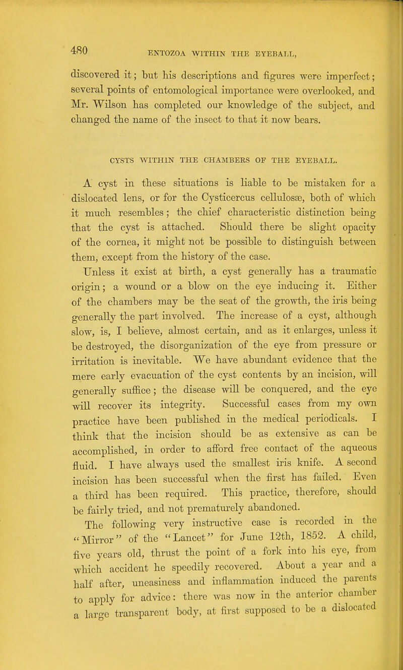 discovered it; but his descriptions and figures were imperfect; several points of entomological importance were overlooked, and Mr. Wilson has completed our knowledge of tlie subject, and changed the name of the insect to that it now bears. CYSTS WITHIN THE CHAMBERS OF THE EYEBALL. A cyst in these situations is liable to be mistaken for a dislocated lens, or for the Cysticercus cellulosae, both of which it much resembles; the chief characteristic distinction being that the cyst is attached. Should there be slight opacity of the cornea, it might not be possible to distinguish between them, except from the history of the case. Unless it exist at birth, a cyst generally has a traumatic origin; a wound or a blow on the eye inducing it. Either of the chambers may be the seat of the growth, the iris being generally the part involved. The increase of a cyst, although slow, is, I believe, almost certain, and as it enlarges, imless it be destroyed, the disorganization of the eye from pressure or irritation is inevitable. We have abundant evidence that the mere early evacuation of the cyst contents by an incision, wiU generally suffice; the disease wiU be conquered, and the eye will recover its integrity. Successful cases from my own practice have been published in the medical periodicals, I thinlc that the incision should be as extensive as can be accomplished, in order to afibrd free contact of the aqueous fluid. I have always used the smallest iris knife. A second incision has been successful when the first has failed. Even a third has been required. This practice, therefore, should be fairly tried, and not prematm-ely abandoned. The following very instructive case is recorded in the Mirror of the Lancet for June 12th, 1852. A child, five years old, thrust the point of a fork into his eye, from which accident he speedily recovered. About a year and a half after, uneasiness and inflammation induced the parents to apply for advice: there was now in the anterior chamber a laro-e transparent body, at first supposed to be a dislocated