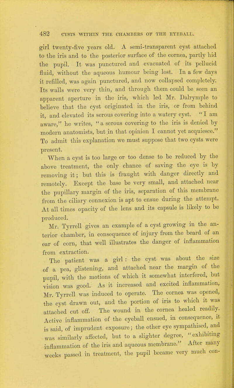 girl twenty-five years old. A semi-transparent cyst attached to the iris and to the posterior surface of the cornea, partly hid the pupil. It was punctured and evacuated of its pellucid fluid, without the aqueous humour being lost. In a few days it refilled, w:as again punctured, and now coUapsed completely. Its walls were very thin, and through them could he seen an apparent aperture in the iris, which led Mr. Dalrymple to believe that the cyst originated in the iris, or from behind it, and elevated its serous covering into a watery cyst.  I am aware, he writes,  a serous covering to the iris is denied by modern anatomists, but .in that opinion I cannot yet acquiesce. To admit this explanation we must suppose that two cysts were present. When a cyst is too large or too dense to be reduced by the above treatment, the only chance of saving the eye is by removing it; but this is fraught with danger directly and remotely. Except the base be very small, and attached near the pupillary margin of the iris, separation of this membrane from the ciliary connexion is apt to ensue during the attempt. At all times opacity of the lens and its capsule is Kkely to be produced. Mr. Tyrrell gives an example of a cyst growing in the an- terior chamber, in consequence of injury from the beard of an ear of corn, that well illustrates the danger of inflammation from extraction. The patient was a girl : the cyst was about the size of a pea, glistening, and attached near the margin of the pupil, with the motions of which it somewhat interfered, but vision was good. As it increased and excited inflammation, Mr. Tyrrell was induced to operate. The cornea was opened, the cyst drawn out, and the portion of iris to which it was attached cut ofi. The wound in the cornea healed readily. Active inflammation of the eyeball ensued, in consequence, it is said, of imprudent exposure; the other eye sympathised,^ and was similarly affected, but to a slighter degree, exhibiting inflammation of the iris and aqueous membrane. After many weeks passed in treatment, the pupil became very much con-