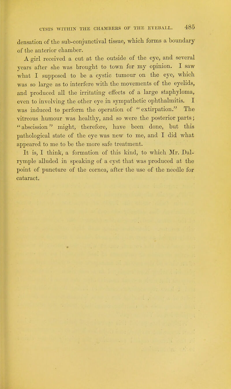 densation of tlie sub-conjunctival tissue, wHch forms a boundary of the anterior chamber. A girl received a cut at the outside of the eye, and several years after she was brought to town for my opinion. I saw what I supposed to be a cystic tumour on the eye, which was so large as to interfere with the movements of the eyelids, and produced all the irritating effects of a large staphyloma, even to involving the other eye in sympathetic ophthalmitis. I was induced to perform the operation of  extirpation. The vitreous humour was healthy, and so were the posterior parts;  abscission might, therefore, have been done, but this pathological state of the eye was new to me, and I did what appeared to me to be the more safe treatment. It is, I think, a formation of this kind, to which Mr. Dal- rymple alluded in speaking of a cyst that was produced at the point of puncture of the cornea, after the use of the needle for cataract.