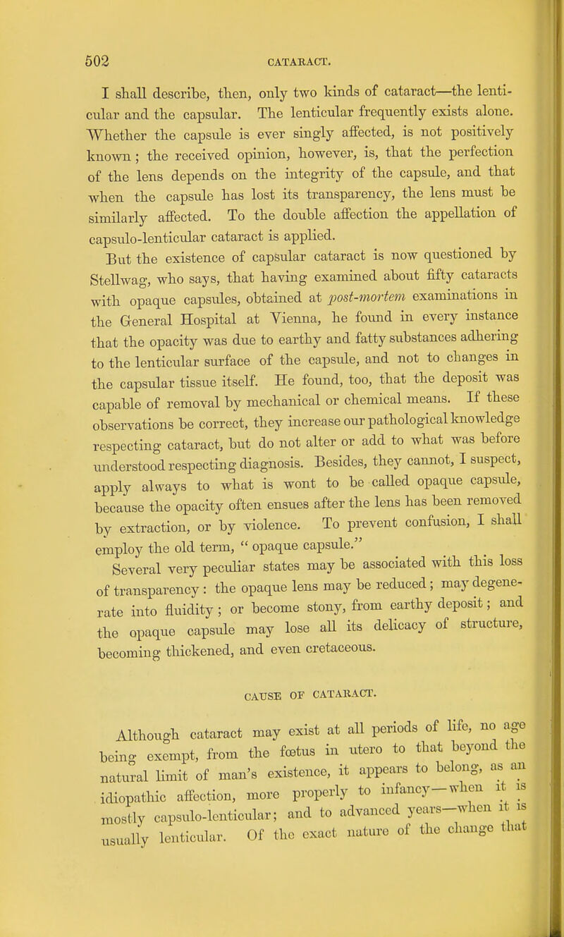 I shall describe, then, only two kinds of cataract—the lenti- cular and the capsular. The lenticular frequently exists alone. Whether the capsule is ever singly affected, is not positively known; the received opinion, however, is, that the perfection of the lens depends on the integrity of the capsule, and that when the capsule has lost its transparency, the lens must be similarly affected. To the double affection the appellation of capsulo-lenticular cataract is applied. But the existence of capsular cataract is now questioned by Stellwag, who says, that having examined about fifty cataracts with opaque capsules, obtained at post-mortem examinations in the General Hospital at Vienna, he found in every instance that the opacity was due to earthy and fatty substances adhering to the lenticular surface of the capside, and not to changes in the capsular tissue itself. He found, too, that the deposit was capable of removal by mechanical or chemical means. If these observations be correct, they increase our pathological knowledge respecting cataract, but do not alter or add to what was before understood respecting diagnosis. Besides, they cannot, I suspect, apply always to what is wont to be called opaque capsule, because the opacity often ensues after the lens has been removed by extraction, or by violence. To prevent confusion, I shaU employ the old term,  opaque capsule. Several very peculiar states may be associated with this loss of transparency : the opaque lens may be reduced; may degene- rate into fluidity; or become stony, from earthy deposit; and the opaque capsule may lose aU its delicacy of structure, becoming thickened, and even cretaceous. CAUSE OF CATAKACr. Although cataract may exist at all periods of life, no age being exempt, from the fcBtus in utero to that beyond the natural limit of man's existence, it appears to belong, as an idiopathic affection, more properly to infancy-when it is mostly capsulo-lenticular; and to advanced years-when it is usually lenticular. Of the exact nature of the change that