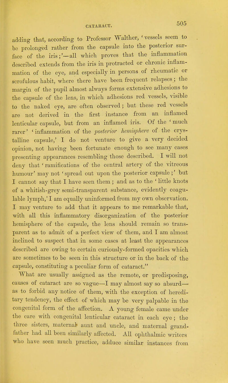 addmg that, according to Professor Walther, 'vessels seem to be prolonged rather from the capsule into the posterior sur- fece of the iris;'—all which proves that the inflammation described extends from the iris in protracted or chronic inflam- mation of the eye, and especially in persons of rheumatic or scrofulous habit, where there have been frequent relapses ; the margin of the pupil almost always forms extensive adhesions to the capsule of the lens, in which adhesions red vessels, visible to the naked eye, are often observed; but these red vessels are not derived in the first instance from an inflamed lenticular capsule, but from an inflamed iris. Of the ' much rarer' ' inflammation of the posterior hemisphere of the crys- talline capsule,' I do not venture to give a very decided opinion, not having been fortunate enough to see many cases presenting appearances resembling those described. I will not deny that ' ramifications of the central artery of the vitreous humom-' may not ' spread out upon the posterior capsule ;' but I cannot say that I have seen them ; and as to the ' little knots of a whitish-grey semi-transparent substance, evidently coagu- lable lymph,' I am equally iminformed from my own observation. I may venture to add that it appears to me remarkable that, with all this inflammatory disorganization of the posterior hemisphere of the capside, the lens should remain so trans- parent as to admit of a perfect view of them, and I am almost inclined to suspect that in some cases at least the appearances described are owing to certain curiously-formed opacities which are sometimes to be seen in this structure or in the back of the capsule, constituting a peculiar form of cataract. What are usually assigned as the remote, or predisposing, causes of cataract are so vague—I may almost say so absurd— as to forbid any notice of them, with the exception of heredi- tary tendency, the effect of which may be very palpable in the congenital form of the affection. A young female came imder the care with congenital lenticular cataract in each eye; the three sisters, maternal? aunt and uncle, and maternal grand- father had all been similarly affected. AU ophthalmic writers wlio have seen much practice, adduce similar instances from