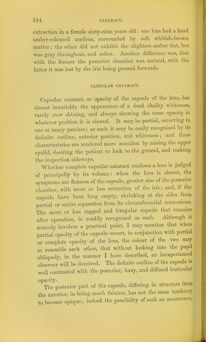 extraction in a female sixty-nine years old : one lens had a hard amber-coloured nucleus, surrounded by soft whitish-brown matter; the other did not exhibit the slightest amber tint, but was gray throughout, and softer. Another difference was, that with the former the posterior chamber was natural, with the latter it was lost by the iris being pressed forwards. CAPStrLAR CATARACT. Capsular cataract, or opacity of the capsule of the lens, has almost invariably the appearance of a dead chalky whiteness, rarely ever shining, and always showing the same opacity in whatever position it is viewed. It may be partial, occurring in one or many patches; as such it may be easily recognised by its deEnite outline, anterior position, and whiteness; and these characteristics are rendered more manifest by raising the upper eyelid, desiring the patient to look to the ground, and making the inspection sideways. Whether complete capsular cataract encloses a lens is judged of principally by its volume: when the lens is absent, the symptoms are flatness of the capsule, greater size of the posterior chamber, with more or less retraction of the iris; and, if the capsule have been long empty, shrinking at the sides from partial or entire separation from its circumferential connexions. The more or less ragged and irregular capsule that remains after operation, is readily recognised as such. Although it scarcely involves a practical point, I may mention that when partial opacity of the capsule occurs, in conjunction with partial or complete opacity of the lens, the colour of the two may 80 resemble each other, that without looking into the pupil obliquely, in the manner I have described, an inexperienced observer will be deceived. The definite outHne of the capsule is well contrasted with the posterior, hazy, and diff-iised lenticular opacity. The posterior part of the capsule, differing m structure Irom the anterior, in being much thinner, has not the same tendency to become opaque; indeed the possibility of such an occm-rcnce,
