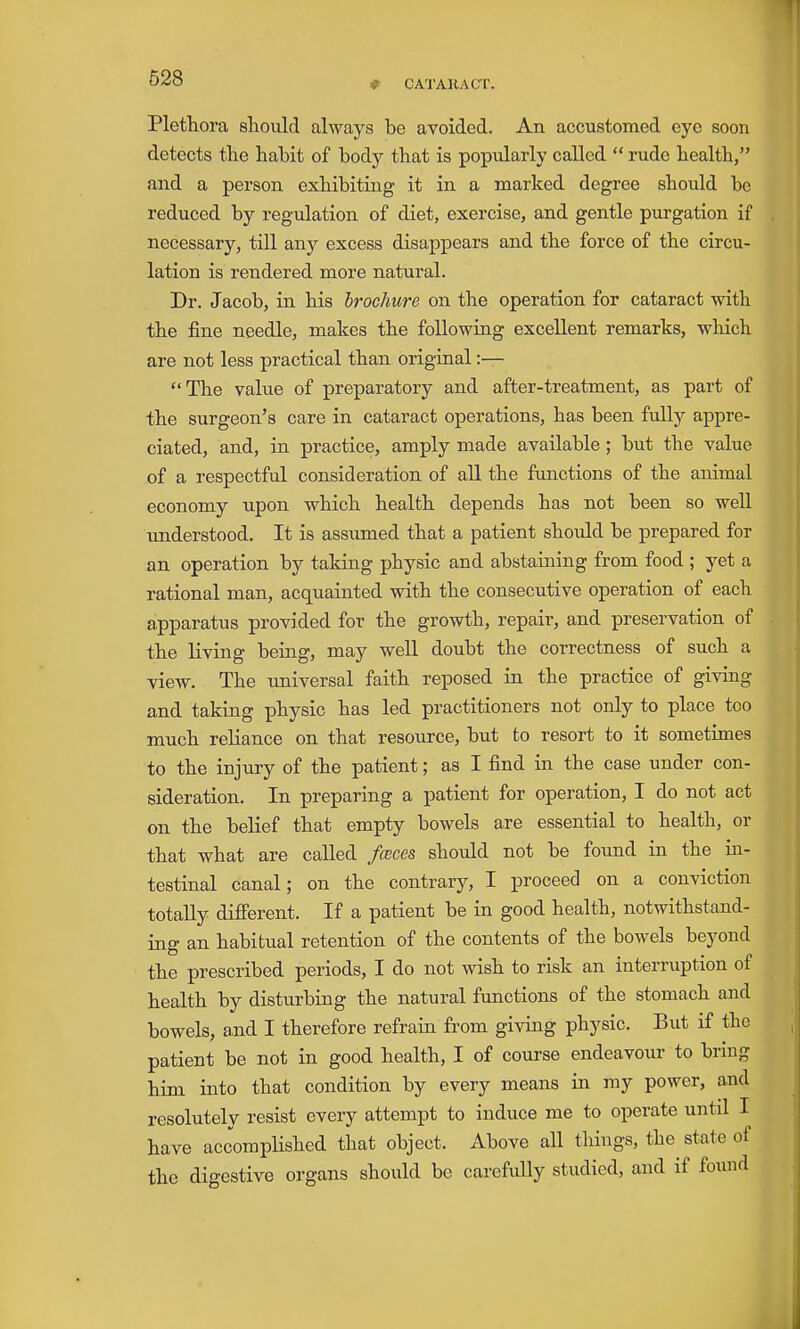 ♦ CAT AHA CT. Plethora sliould always be avoided. An accustomed eye soon detects tte habit of body that is popularly called  rude health, and a person exhibiting it in a marked degree should be reduced by regulation of diet, exercise, and gentle purgation if necessary, till any excess disappears and the force of the circu- lation is rendered more natural. Dr. Jacob, in his Irochure on the operation for cataract with the fine needle, makes the following excellent remarks, which are not less practical than original:— The value of preparatory and after-treatment, as part of the surgeon's care in cataract operations, has been fully appre- ciated, and, in practice, amply made available; but the value of a respectful consideration of all the functions of the animal economy upon which health depends has not been so well understood. It is assumed that a patient should be prepared for an operation by taking physic and abstaining from food ; yet a rational man, acquainted with the consecutive operation of each apparatus provided for the growth, repair, and preservation of the living being, may well doubt the correctness of such a view. The universal faith reposed in the practice of giving and taking physic has led practitioners not only to place too much reliance on that resource, but to resort to it sometimes to the injury of the patient; as I find in the case under con- sideration. In preparing a patient for operation, I do not act on the belief that empty bowels are essential to health, or that what are called fcBces should not be found in the in- testinal canal; on the contrary, I proceed on a conviction totally difierent. If a patient be in good health, notwithstand- ing an habitual retention of the contents of the bowels beyond the prescribed periods, I do not wish to risk an interrviption of health by disturbing the natural functions of the stomach and bowels, and I therefore refrain from giving physic. But if the patient be not in good health, I of course endeavour to bring him. into that condition by every means in my power, and resolutely resist every attempt to induce me to operate until I have accompHshed that object. Above all things, the state of the digestive organs should be carefully studied, and if fouud