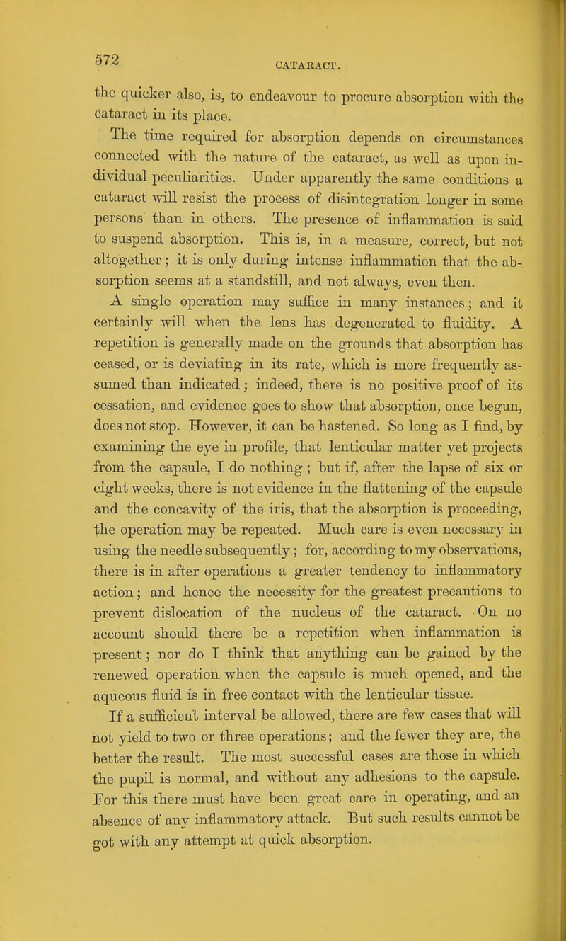 CATARACT. the quicker also, is, to endeavour to procure absorption with, the cataract in its place. The time required for absorption depends on circumstances connected with the nature of the cataract, as well as upon in- dividual peculiarities. Under apparently the same conditions a cataract will resist the process of disintegration longer in some persons than in others. The presence of inflammation is said to suspend absorption. This is, in a measure, correct, but not altogether; it is only during intense inflammation that the ab- sorption seems at a standstill, and not always, even then. A single operation may suffice in many instances; and it certainly will when the lens has degenerated to fluidity. A repetition is generally made on the grounds that absorption has ceased, or is deviating in its rate, which is more frequently as- sumed than indicated; indeed, there is no positive proof of its cessation, and evidence goes to show that absorption, once begun, does not stop. However, it can be hastened. So long as I find, by examining the eye in profile, that lenticular matter yet projects from the capsule, I do nothing ; but if, after the lapse of six or eight weeks, there is not evidence in the flattening of the capsule and the concavity of the iris, that the absorption is proceeding, the operation may be repeated. Much care is even necessary in using the needle subsequently; for, according to my observations, there is in after operations a greater tendency to inflammatory action; and hence the necessity for the greatest precautions to prevent dislocation of the nucleus of the cataract. On no account should there be a repetition when inflammation is present; nor do I think that anything can be gained by the renewed operation when the capsule is much opened, and the aqueous fluid is in free contact with the lenticular tissue. If a sufficient interval be allowed, there ai^e few cases that will not yield to two or three operations; and the fewer they are, the better the result. The most successful cases are those in which the pupil is normal, and without any adhesions to the capsule. For this there must have been great care in operating, and au absence of any inflammatory attack. But such results cannot be got with any attempt at quick absorption.