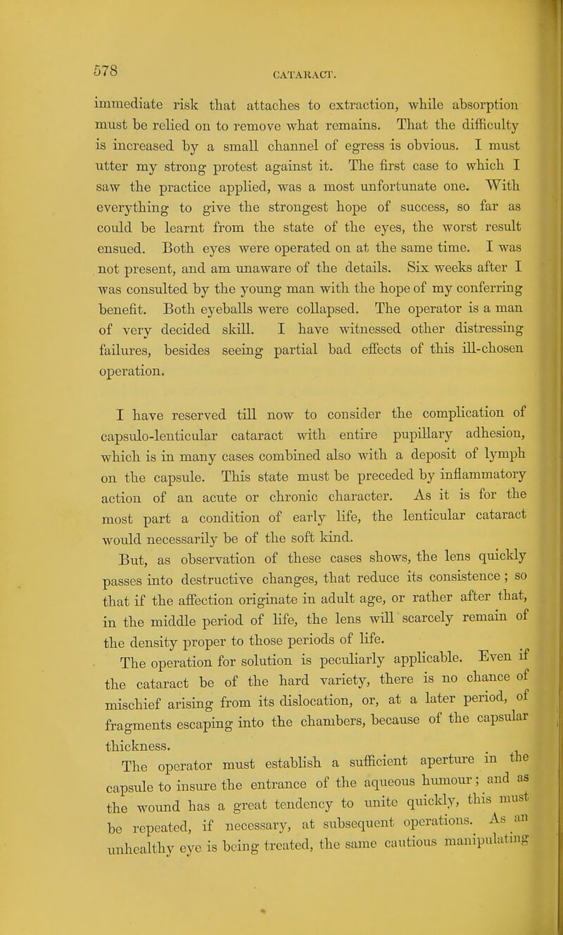 CATARACT. immediate risk that attaches to extraction, while absorption must be relied on to remove wbat remains. That the difficulty- is increased by a small cbannel of egress is obvious. I must utter my strong protest against it. The first case to which I saw the practice applied, was a most unfortunate one. With everj'thing to give the strongest hope of success, so far as could be learnt from the state of the eyes, the worst result ensued. Both, eyes were operated on at the same time. I was not present, and am unaware of tbe details. Six weeks after I was consulted by the young man with, the bope of my conferring benefit. Both eyeballs were collapsed. The operator is a man of very decided skill. I have witnessed other distressing faikires, besides seeing partial bad effects of this ill-chosen operation. I have reserved till now to consider the complication of capsulo-lenticular cataract witb entire pupillary adhesion, wbich. is in many cases combined also with a deposit of lymph on tbe capsule. This state must be preceded by inflammatory action of an acute or chronic character. As it is for the most part a condition of early life, the lenticular cataract would necessarily be of the soft kind. But, as observation of these cases shows, the lens quickly passes into destructive changes, that reduce its consistence; so that if the afiection originate in adult age, or rather after that, in the middle period of life, the lens will scarcely remain of the density proper to those periods of life. The operation for solution is peculiarly applicable. Even if the cataract be of the hard variety, tbere is no chance of mischief arising from its dislocation, or, at a later period, of fragments escaping into tbe chambers, because of the capsular thickness. The operator must establisb a sufficient apertm-e in the capsule to insure the entrance of the aqueous himiour; and as the wound has a great tendency to unite quickly, this must be repeated, if necessary, at subsequent operations. As un unhealthy eye is being treated, the same cautious manipulatnig