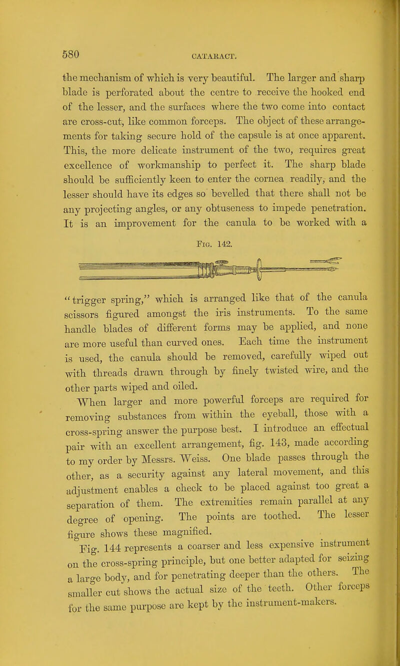 the mechanism of which is very beautiful. The larger and sharp blade is perforated about the centre to receive the hooked end of the lesser, and the surfaces where the two come into contact are cross-cut, like common forceps. The object of these arrange- ments for taking secure hold of the capsule is at once apparent. This, the more delicate instrument of the two, requires great excellence of workmanship to perfect it. The sharp blade should be sufficiently keen to enter the cornea readily, and the lesser should have its edges so bevelled that there shall not be any projecting angles, or any obtuseness to impede penetration. It is an improvement for the canula to be worked with a Fig. 142. trigger spring, which is arranged like that of the canula scissors figured amongst the iris instruments. To the same handle blades of different forms may be applied, and none are more useful than curved ones. Each time the instrument is used, the canula should be removed, carefully wiped out with threads di-awn through by finely twisted wire, and the other parts wiped and oiled. When larger and more powerful forceps are required for removing substances from within the eyeball, those with a cross-spring answer the purpose best. I introduce an effectual pair with an exceUent arrangement, fig. 143, made according to my order by Messrs. Weiss. One blade passes through the other, as a security against any lateral movement, and this adjustment enables a check to be placed against too great a separation of them. The extremities remain parallel at any degree of opening. The points are toothed. The lesser figure shows these magnified. Fig. 144 represents a coarser and less expensive instrument on the cross-spring principle, but one better adapted for seizing a laro-e body, and for penetrating deeper than the others. The smaller cut shows the actual size of the teeth. Other forceps for the same purpose are kept by the instrument-makers.