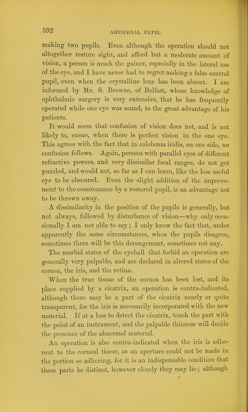 ARTIFICIAL PUPIL. making two pupils. Even although the operation should not altogether restore sight, and afford but a moderate amount of vision, a person is much the gainer, especially in the lateral use of the eye, and I have never had to regret making a false central pupil, even when the crystalline lens has been absent. I am informed by Mr. S. Browne, of Belfast, whose knowledge of ophthalmic surgery is very extensive, that he has frequently operated while one eye was sound, to the great advantage of his patients. It would seem that confusion of vision does not, and is not likely to, ensue, when there is perfect vision in the one eye. This agrees with the fact that in coloboma iridis, on one side, no confusion follows. Again, persons with parallel eyes of different refractive powers, and very dissimilar focal ranges, do not get puzzled, and would not, so far as I can learn, like the less useful eye to be obscured. Even the slight addition of the improve- ment to the coimtenance by a restored pupil, is an advantage not to be thrown away. A dissimilarity in the position of the pupils is generally, but not always, followed by disturbance of vision—why only occa- sionally I am not able to say ; I only know the fact that, under apparently the same circumstances, when the pupils disagree, sometimes there will be this derangement, sometimes not any. The morbid states of the eyeball that forbid an operation are generally very palpable, and are declared in altered states of the cornea, the iris, and the retina. When the true tissue of the cornea has been lost, and its place supplied by a cicatrix, an operation is contra-indicated, althoiigh there may be a part of the cicatrix nearly or qiute transparent, for the iris is necessarily incorporated with the new material. If at a loss to detect the cicatrix, touch the part with the point of an instrument, and the palpable thinness will decide the presence of the abnormal material. An operation is also contra-indicated when the iris is adhe- rent to the corneal tissue, as an aperture could not be made in the portion so adhering, for it is an indispensable condition that these parts be distinct, however closely they may lie ; although