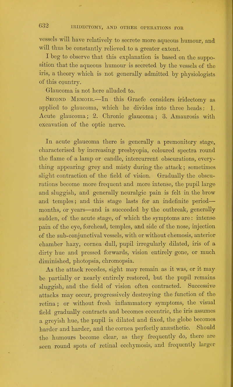 vessels will have relatively to secrete more aqueous humour, and will thus be constantly relieved to a greater extent. I beg to observe that this explanation is based on the suppo- sition that the aqueous humour is secreted by the vessels of the iris, a theory which is not generally admitted by physiologists of this country. Glaucoma is not here alluded to. Second Memoir.—In this Graefe considers iridectomy as applied to glaucoma, which he divides into three heads: 1. Acute glaucoma; 2. Chronic glaucoma; 3. Amaurosis with excavation of the optic nerve. In acute glaucoma there is generally a premonitory stage, characterised by increasing presbyopia, coloured spectra roimd the flame of a lamp or candle, intercurrent obscurations, every- thing appearing grey and misty during the attack; sometimes slight contraction of the field of vision. Gradually the obscu- rations become more frequent and more intense, the pupil large and sluggish, and generally neuralgic pain is felt in the brow and temples; and this stage lasts for an indefinite period— months, or years—and is succeeded by the outbreak, generally sudden, of the acute stage, of which the symptoms are: intense pain of the eye, forehead, temples, and side of the nose, injection of the sub-conjunctival vessels, with or without chemosis, anterior chamber hazy, cornea dull, pupil irregularly dilated, iris of a dirty hue and pressed forwards, vision entirely gone, or much diminished, photopsia, chromopsia. As the attack recedes, sight may remain as it was, or it may be partially or nearly entirely restored, but the pupQ remains sluggish, and the field of vision often contracted. Successive attacks may occur, progressively destroying the function of the retina; or without fresh inflammatory symptoms, the visual field gradually contracts and becomes eccentric, the iris assumes a greyish hue, the pupil is dilated and fixed, the globe becomes harder and harder, and the cornea perfectly anaesthetic. Should the humours become clear, as they frequently do, there are seen round spots of retinal ecchymosis, and frequently larger