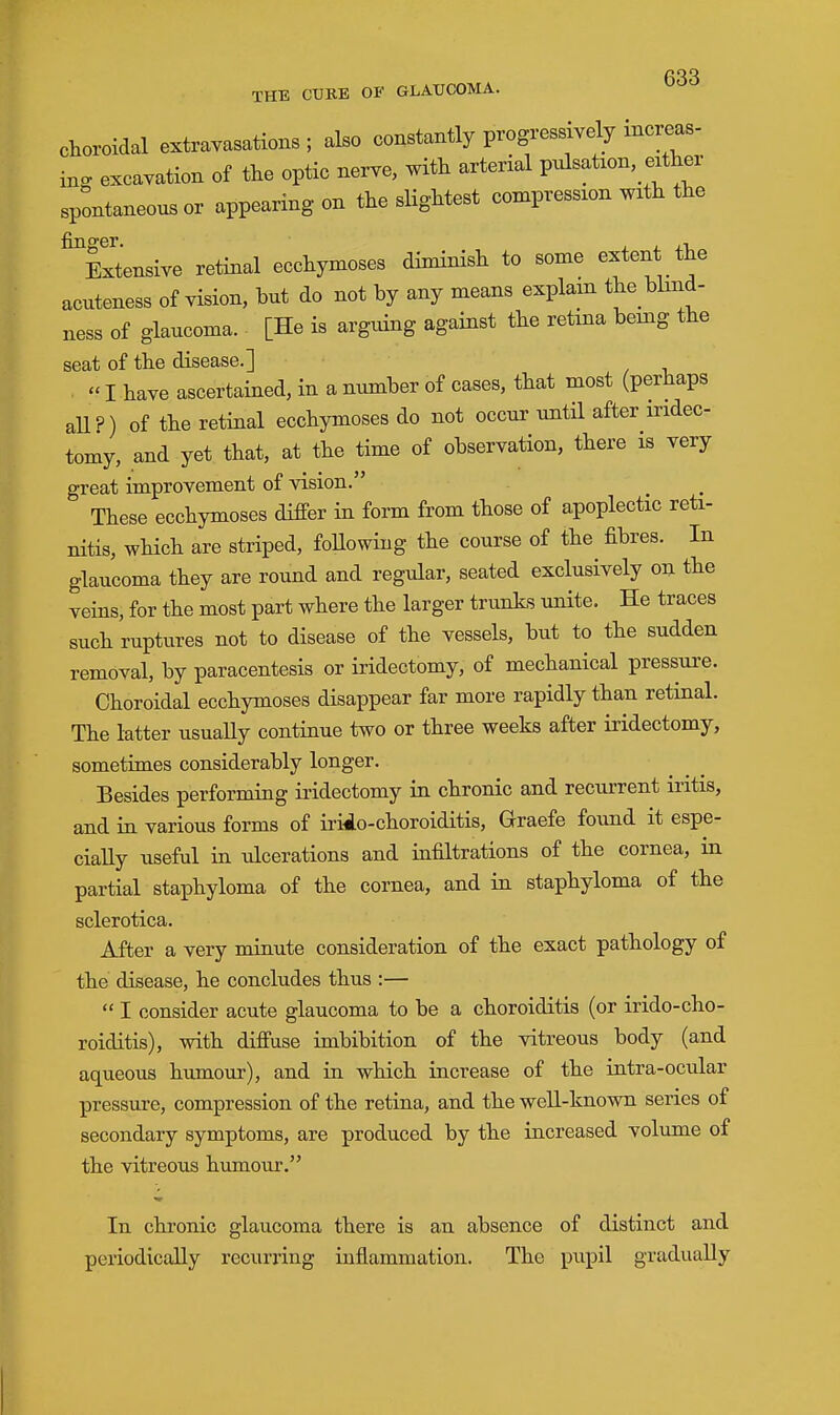 Choroidal extravasations ; also constantly progressively increas- ing excavation of the optic nerve, with arterial pulsation, either spontaneous or appearing on the slightest compression with the Extensive retinal ecchymoses diminish to some extent the acuteness of vision, but do not by any means explain tbe blind- ness of glaucoma. [He is arguing against the retma being the seat of the disease.]  I have ascertained, in a number of cases, that most (perhaps all?) of the retinal ecchymoses do not occur until after iridec- tomy, and yet that, at the time of observation, there is very great improvement of vision. These ecchymoses differ in form from those of apoplectic reti- nitis, which are striped, foUowing the course of the fibres. In glaucoma they are round and regular, seated exclusively on the veins, for the most part where the larger trunks unite. He traces such ruptures not to disease of the vessels, but to the sudden removal, by paracentesis or iridectomy, of mechanical pressure. Choroidal ecchymoses disappear far more rapidly than retinal. The latter usually continue two or three weeks after iridectomy, sometimes considerably longer. Besides performing iridectomy in chronic and recurrent iritis, and in various forms of irido-choroiditis, Graefe found it espe- cially useful in ulcerations and infiltrations of the cornea, in partial staphyloma of the cornea, and in staphyloma of the sclerotica. After a very minute consideration of the exact pathology of the disease, he concludes thus :—  I consider acute glaucoma to be a choroiditis (or irido-cho- roiditis), with diffuse imbibition of the vitreous body (and aqueous humour), and in which increase of the intra-ocular pressure, compression of the retina, and the well-known series of secondary symptoms, are produced by the increased volume of the vitreous humour. In chronic glaucoma there is an absence of distinct and periodically recurring inflammation. The pupil gradually