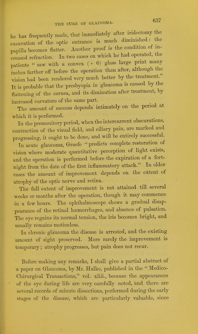 he has frequently made, that immediately after iridectomy the excayation of the optic entrance is much diminished: the papilla becomes flatter. Another proof is the condition of in- creased refraction. In two cases on which he had operated, the patients  saw with a convex (4- 6) glass large print many inches farther off before the operation than after, although the vision had been rendered very much better by the treatment. It is probable that the presbyopia in glaucoma is caused by the flattening of the cornea, and its diminution after treatment, by increased curvature of the same part. The amount of success depends intimately on the period at which it is performed. In the premonitory period, when the intercurrent obscurations, contraction of the visual fleld, and ciliary pain, are marked and progressing, it ought to be done, and wiU be entii-ely successful. In acute glaucoma, Graefe predicts complete restoration of vision where moderate quantitative perception of light exists, and the operation is performed before the expiration of a fort- night from the date of the first inflammatory attack. In older cases the amount of improvement depends on the extent of atrophy of the optic nerve and retina. The full extent of improvement is not attained till several weeks or months after the operation, though it may commence in a few hours. The ophthalmoscope shows a gradual disap- pearance of the retinal haemorrhages, and absence of pulsation. The eye regains its normal tension, the iris becomes bright, and usually remains motionless. In chronic glaucoma the disease is arrested, and the existing amount of sight preserved. More rarely the improvement is temporary; atrophy progresses, but para does not recur. Before making any remarks, I shall give a partial abstract of a paper on Gllaucoma, by Mr. Hulke, published in the  Medico- Chirurgical Transactions, vol. xKii., because the appearances of the eye during life are very carefully noted, and there are several records of minute dissections, performed during the early stages of the disease, which are particularly valuable, since