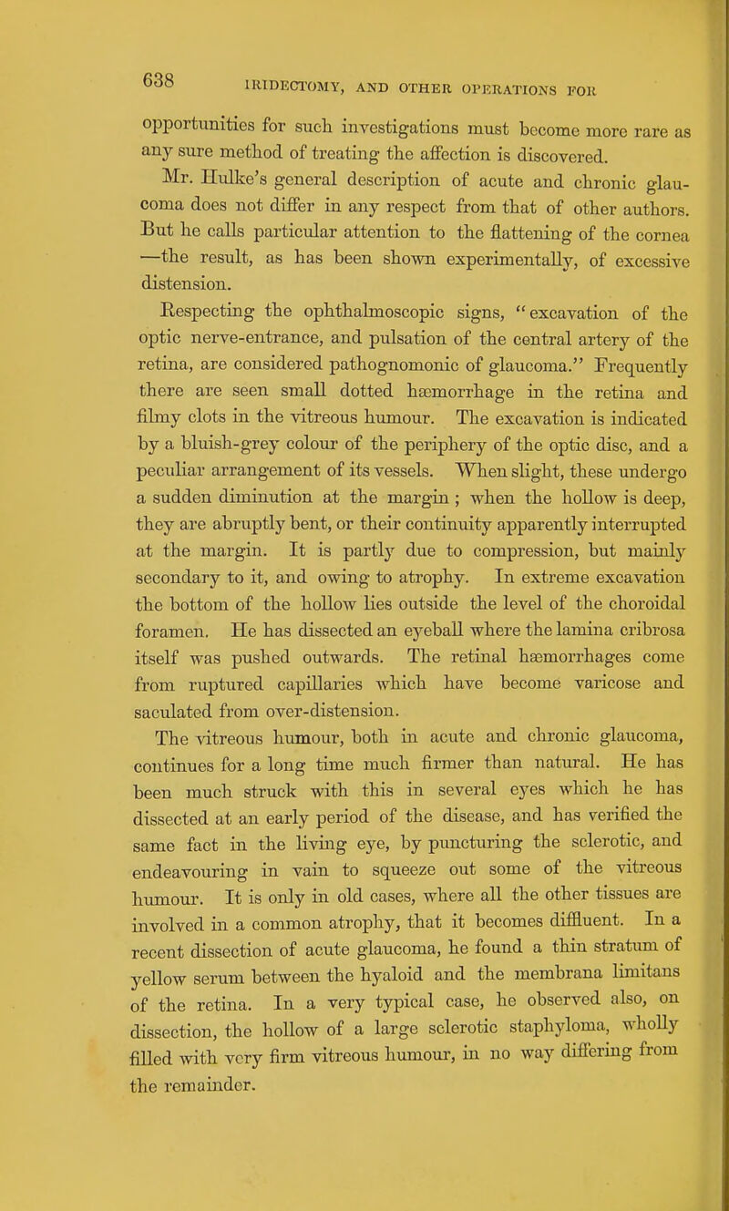 opportunities for such investigations must become more rare as any sure method of treating the affection is discovered. Mr. Hulke's general description of acute and chronic glau- coma does not differ in any respect from that of other authors. But he calls particular attention to the flattening of the cornea —the result, as has been shown experimentally, of excessive distension. Respecting the ophthalmoscopic signs, excavation of the optic nerve-entrance, and pulsation of the central artery of the retina, are considered pathognomonic of glaucoma. Frequently there are seen small dotted hsemorrhage in the retina and filmy clots in the vitreous humour. The excavation is indicated by a bluish-grey colour of the periphery of the optic disc, and a peculiar arrangement of its vessels. When slight, these undergo a sudden diminution at the margin ; when the hollow is deep, they are abruptly bent, or their continuity apparently interrupted at the margin. It is partly due to compression, but mainly secondary to it, and owing to atrophy. In extreme excavation the bottom of the hollow lies outside the level of the choroidal foramen. He has dissected an eyeball where the lamina cribrosa itself was pushed outwards. The retinal hasmorrhages come from ruptured capillaries which have become varicose and saculated from over-distension. The vitreous humour, both in acute and chronic glaucoma, continues for a long time much firmer than natural. He has been much struck with this in several eyes which he has dissected at an early period of the disease, and has verified the same fact in the living eye, by puncturing the sclerotic, and endeavouring in vain to squeeze out some of the vitreous humour. It is only in old cases, where all the other tissues are involved in a common atrophy, that it becomes diffluent. In a recent dissection of acute glaucoma, he found a thin stratum of yellow serum between the hyaloid and the membrana limitans of the retina. In a very typical case, he observed also, on dissection, the hollow of a large sclerotic staphyloma, whoUy filled with very firm vitreous humour, in no way differing from the remainder.