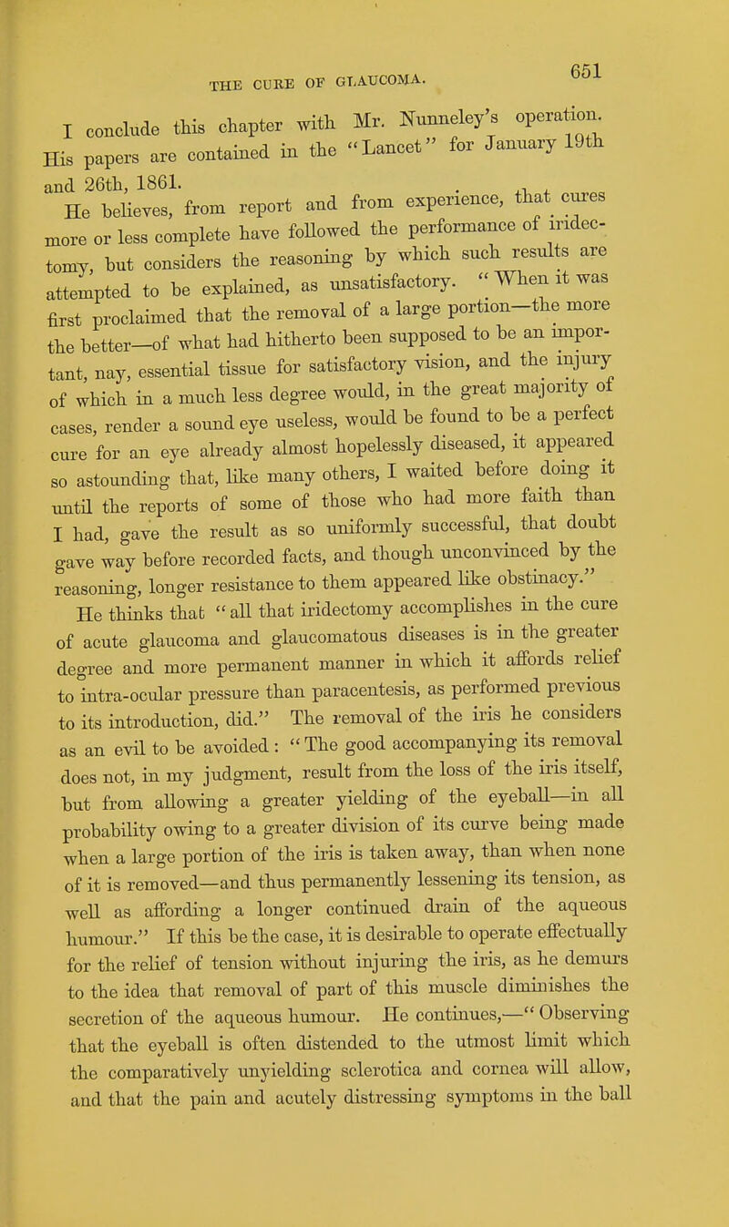 I conclude this chapter with Mr. mmneley's operaW His papers are contained in the Lancet for January 19th and 26th, 1861. . He beUeves, from report and from experience, that cures more or less complete have foUowed the performance of mdec tomy, but considers the reasoning by which such results are attempted to be explained, as unsatisfactory. When it was first proclaimed that the removal of a large portion-the more the better-of what had hitherto been supposed to be an impor- tant, nay, essential tissue for satisfactory vision, and the injury of which in a much less degree would, in the great majority of cases, render a sound eye useless, would be found to be a perfect cure for an eye already almost hopelessly diseased, it appeared so astounding that, like many others, I waited before doing it imtil the reports of some of those who had more faith than I had, gave the result as so uniformly successful, that doubt gave way before recorded facts, and though unconyinced by the reasoning, longer resistance to them appeared like obstinacy. He thinks that  all that iridectomy accomplishes in the cure of acute glaucoma and glaucomatous diseases is in the greater degree and more permanent manner in which it affords relief to intra-ocular pressure than paracentesis, as performed previous to its introduction, did. The removal of the iris he considers as an evil to be avoided : The good accompanying its removal does not, in my judgment, result from the loss of the iris itself, but from allowing a greater yielding of the eyeball—in all probability owing to a greater division of its curve being made when a large portion of the iris is taken away, than when none of it is removed—and thus permanently lessening its tension, as well as affording a longer continued drain of the aqueous humour. If this be the case, it is desirable to operate effectually for the relief of tension without injuring the iris, as he demurs to the idea that removal of part of this muscle diminishes the secretion of the aqueous humour. He continues,— Observing that the eyebaU is often distended to the utmost limit which the comparatively unyielding sclerotica and cornea will allow, and that the pain and acutely distressing symptoms in the ball