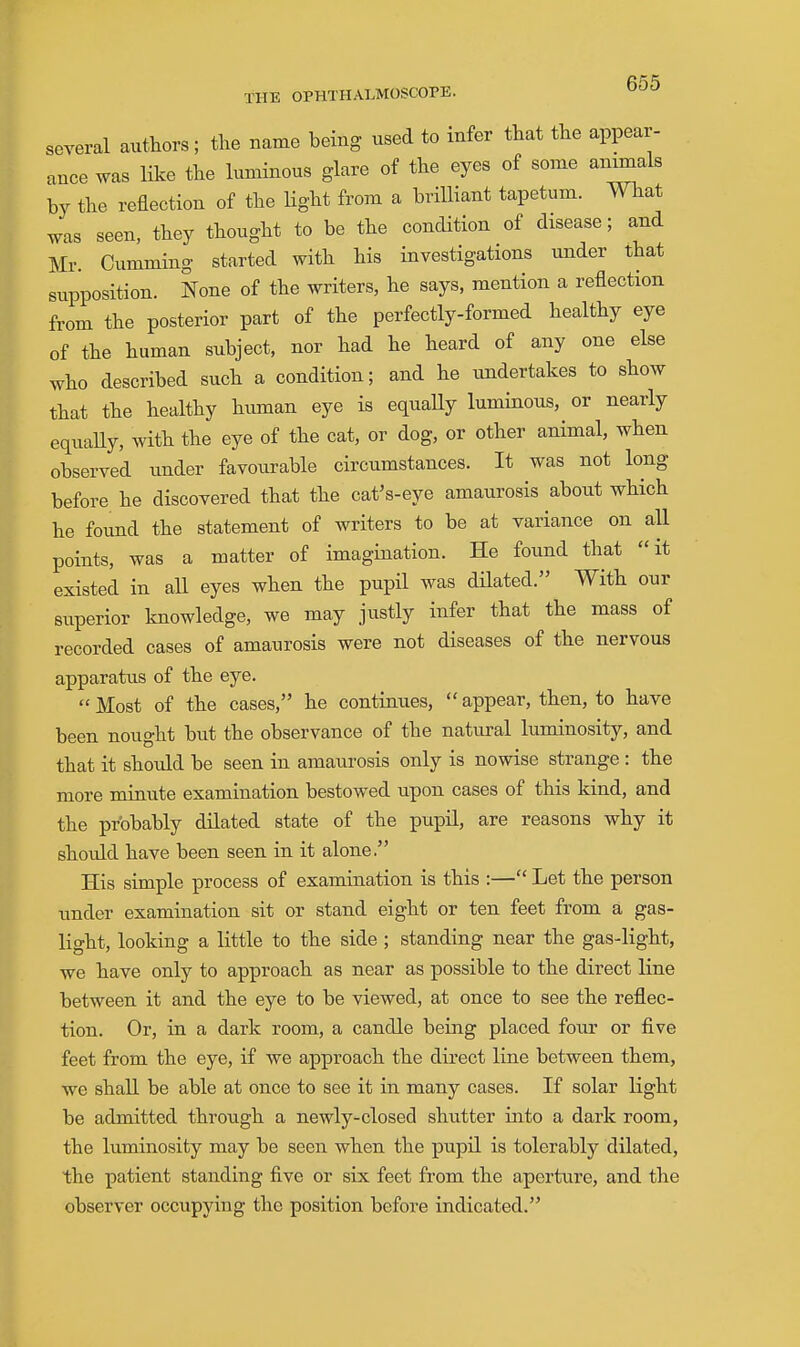 several authors; the name being used to infer that the appear- ance was like the luminous glare of the eyes of some animals by the reflection of the Hght from a brilliant tapetum. What was seen, they thought to be the condition of disease; and Mr. Gumming started with his investigations tmder that supposition. None of the writers, he says, mention a reflection from the posterior part of the perfectly-formed healthy eye of the human subject, nor had he heard of any one else who described such a condition; and he imdertakes to show that the healthy human eye is equaUy luminous, or nearly equaUy, with the eye of the cat, or dog, or other animal, when observed under favourable circumstances. It was not long before he discovered that the cat's-eye amaurosis about which he found the statement of writers to be at variance on aU points, was a matter of imagination. He found that it existed in all eyes when the pupil was dilated. With our superior knowledge, we may justly infer that the mass of recorded cases of amaurosis were not diseases of the nervous apparatxis of the eye.  Most of the cases, he continues,  appear, then, to have been nought but the observance of the natural luminosity, and that it should be seen in amaurosis only is nowise strange : the more minute examination bestowed upon cases of this kind, and the probably dilated state of the pupil, are reasons why it shotdd have been seen in it alone. His simple process of examination is this :— Let the person under examination sit or stand eight or ten feet from a gas- light, looking a little to the side ; standing near the gas-light, we have only to approach as near as possible to the direct line between it and the eye to be viewed, at once to see the reflec- tion. Or, in a dark room, a candle being placed four or five feet from the eye, if we approach the direct line between them, we shall be able at once to see it in many cases. If solar light be admitted through a newly-closed shutter into a dark room, the luminosity may be seen when the pupil is tolerably dilated, the patient standing five or six feet from the aperture, and the observer occupying the position before indicated.