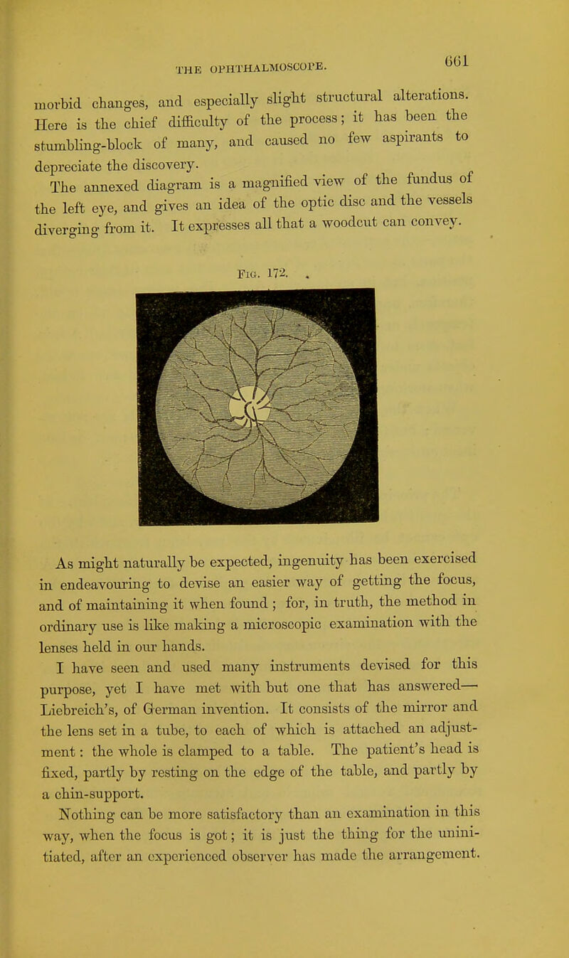 morbid changes, and especially slight structural alterations. Here is the chief difficulty of the process; it has been the stumbling-block of many, and caused no few aspirants to depreciate the discovery. The annexed diagram is a magnified view of the fundus of the left eye, and gives an idea of the optic disc and the vessels divero-ino- from it. It expresses aU that a woodcut can convey. Fig. 172. As might naturally be expected, ingenuity has been exercised in endeavouring to devise an easier way of getting the focus, and of maintaining it when found ; for, in truth, the method in ordinary use is like making a microscopic examination with the lenses held in our hands. I have seen and used many instruments devised for this purpose, yet I have met with but one that has answered— Liebreich's, of German invention. It consists of the mirror and the lens set in a tube, to each of which is attached an adjust- ment : the whole is clamped to a table. The patient's head is fixed, partly by resting on the edge of the table, and partly by a chin-support. Nothing can be more satisfactory than an examination in this way, when the focus is got; it is just the thing for the unini- tiated, after an experienced observer has made the arrangement.