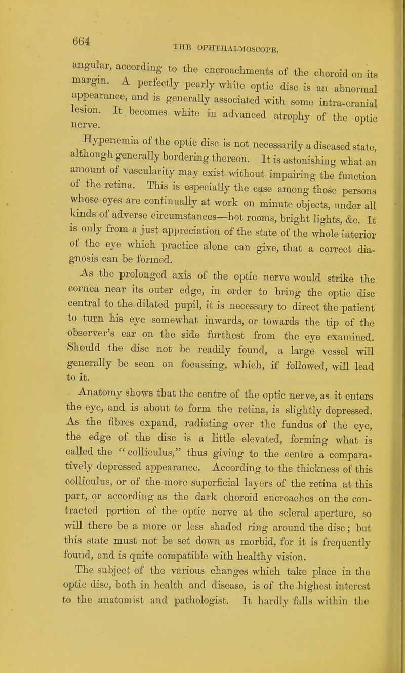 angular, according to the encroachments of the choroid on its margin. A perfectly pearly white optic disc is an abnormal appearance, and is generally associated with some intra-cranial lesion. It becomes white in advanced atrophy of the optic nerve. '- Hypereemia of the optic disc is not necessarily a diseased state, although generally bordering thereon. It is astonishing what an amount of vascularity may exist without impairing the function of the retina. This is especiaUy the case among those persons whose eyes are continually at work on minute objects, under all kinds of adverse circumstances—hot rooms, bright lights, &c. It is only from a just appreciation of the state of the whole'interior of the eye which practice alone can give, that a correct dia- gnosis can be formed. As the prolonged axis of the optic nerve would strike the cornea near its outer edge, in order to bring the optic disc central to the dilated pupil, it is necessary to direct the patient to turn his eye somewhat inwards, or towards the tip of the observer's ear on the side furthest from the eye examined. Shoidd the disc not be readily found, a large vessel wiU generally be seen on focussing, which, if followed, will lead to it. Anatomy shows that the centre of the optic nerve, as it enters the eye, and is about to form the retina, is slightly depressed. As the fibres expand, radiating over the fimdus of the eye, the edge of the disc is a Httle elevated, forming what is called the  coUiculus, thus giving to the centre a compara- tively depressed appearance. According to the thickness of this coUiculus, or of the more superficial layers of the retina at this part, or according as the dark choroid encroaches on the con- tracted pprtion of the optic nerve at the scleral aperture, so will there be a more or less shaded ring around the disc; but this state must not be set down as morbid, for it is frequently found, and is quite compatible with healthy vision. The subject of the various changes which take place in the optic disc, both in health and disease, is of the highest interest to the anatomist and pathologist. It hardly falls within the