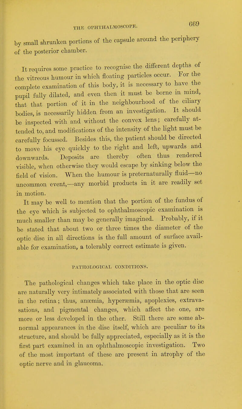 by sraaU shrunken portions of the capsule around the periphery of the posterior chamber. It requires some practice to recognise the different depths of the vitreous humour in which floating particles occur. For the complete examination of this body, it is necessary to have the pupil fully dilated, and even then it must be borne in mmd, that that portion of it in the neighbourhood of the ciUary bodies, is necessarily hidden from an investigation. It should be inspected with and without the convex lens; carefully at- tended to, and modifications of the intensity of the Hght must be carefuUy focussed. Besides this, the patient should be directed to move his eye quickly to the right and left, upwards and downwards. Deposits are thereby often thus rendered visible, when otherwise they would escape by sinking below the field of vision. When the humour is preternaturaUy fluid—no uncommon event,—any morbid products in it are readily set in motion. It may be well to mention that the portion of the fundus of the eye which is subjected to ophthalmoscopic examination is much smaller than may be generally imagined. Probably, if it be stated that about two or three times the diameter of the optic disc in all directions is the full amount of surface avail- able for examination, a tolerably correct estimate is given. PATHOLOGICAL CONDITIONS. The pathological changes which take place in the optic disc are naturally very intimately associated with those that are seen in the retina; thus, anaemia, hypersemia, apoplexies, extrava- sations, and pigmental changes, which affect the one, are more or less developed in the other. Still there are some ab- normal appearances in the disc itself, which are peculiar to its structure, and should be fully appreciated, especially as it is the first part examined in an ophthalmoscopic investigation. Two of the most important of these are present in atrophy of the optic nerve and in glaucoma.