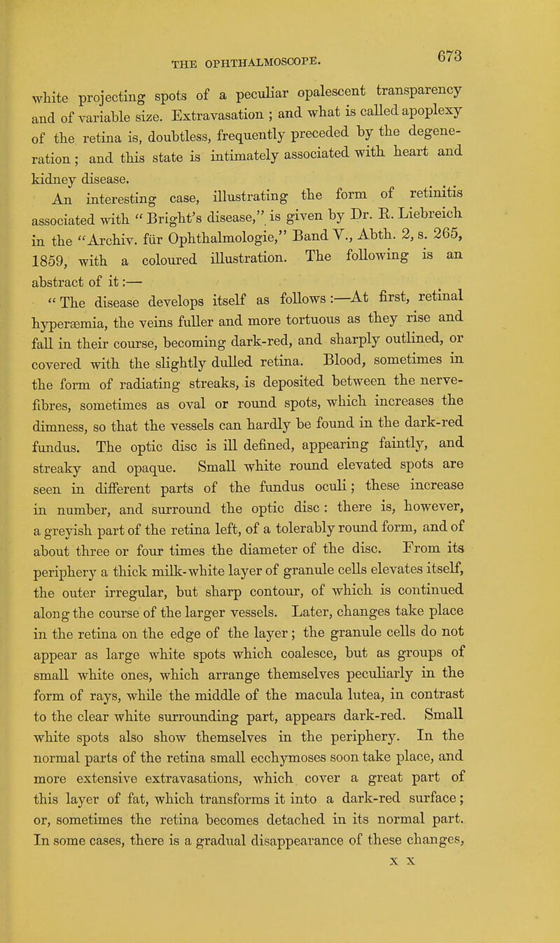 white projecting spots of a peculiar opalescent transparency and of variable size. Extravasation ; and what is called apoplexy of the retina is, doubtless, frequently preceded by the degene- ration ; and this state is intimately associated with heart and kidney disease. An interesting case, illustrating the form of retinitis associated with  Bright's disease, is given by Dr. R. Liebreich in the Archiv. fiir Ophthalmologie, Band V., Abth. 2, s. 265, 1859, with a coloured illustration. The foUowing is an abstract of it:— The disease develops itself as foUows:—At first, retinal hyperfEraia, the veins fuUer and more tortuous as they rise and fall in their course, becoming dark-red, and sharply outlined, or covered with the slightly dulled retina. Blood, sometimes in the form of radiating streaks, is deposited between the nerve- fibres, sometimes as oval or round spots, which increases the dimness, so that the vessels can hardly be found in the dark-red fundus. The optic disc is ill defined, appearing faintly, and streaky and opaque. Small white round elevated spots are seen in difierent parts of the fundus oculi; these increase in number, and surround the optic disc : there is, however, a greyish part of the retina left, of a tolerably round form, and of about three or four times the diameter of the disc. From its periphery a thick milk-white layer of granule cells elevates itself, the outer irregular, but sharp contour, of which is continued along the course of the larger vessels. Later, changes take place in the retina on the edge of the layer; the granule cells do not appear as large white spots which coalesce, but as groups of small white ones, which arrange themselves peculiarly in the form of rays, while the middle of the macula lutea, in contrast to the clear white surrounding part, appears dark-red. Small white spots also show themselves in the periphery. In the normal parts of the retina small ecchymoses soon take place, and more extensive extravasations, which cover a great part of this layer of fat, which transforms it into a dark-red surface; or, sometimes the retina becomes detached in its normal part. In some cases, there is a gradual disappearance of these changes,