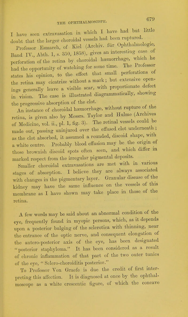 THE OPHTHALMOSCOPE. I have seen extrayasation in which I have had but little doubt that the hxrger choroidal vessels had been ruptured Professor Esmarch, of Kiel (Archiv. fur Ophthalmologxe Band IV., Abth. 1, s. 350, 1858), gives an interesting case ot perforation of the retina by choroidal hemorrhage, which he had the opportunity of watching for some time. The Professor states his opinion, to the effect that smaU perforations of the retina may cicatrize Nvithout a mark; but extensive open- ings generally leave a visible scar, with proportionate defect i.i%ision. The case is illustrated diagrammatically, showing the progressive absorption of the clot. An instance of choroidal haemorrhage, without rupture of the retina, is given also by Messrs. Taylor and Hulme (Archives of Medicine, vol. ii., pL 1, fig- 3). The retinal vessels could be made out, passing uniniured over the effiised clot underneath ; as the clot absorbed, it assumed a rounded, discoid shape, with a white centre. Probably blood effusion may be the origm of those brownish discoid spots often seen, and which differ m marked respect from the irregular pigmental deposits.^ Smaller choroidal extravasations are met with in various stages of absorption. I believe they are always associated with changes in the pigmentary layer. Granular disease of the kidney may have the same influence on the vessels of this membrane as I have shown may take place in those of the retina. A few words may be said about an abnormal condition of the eye, frequently found in myopic persons, which, as it depends upon a posterior bulging of the sclerotica with thinning,^ near the entrance of the optic nerve, and consequent elongation of the antero-posterior axis of the eye, has been designated posterior staphyloma. It has been considered as a residt of chronic inflammation of that part of the two outer tunics of the eye,  Sclero-choroiditis posterior. To Professor Von Graefe is due the credit of first inter- preting this affection. It is diagnosed at once by the ophthal- moscope as a white crescentic figure, of Avhich the concave