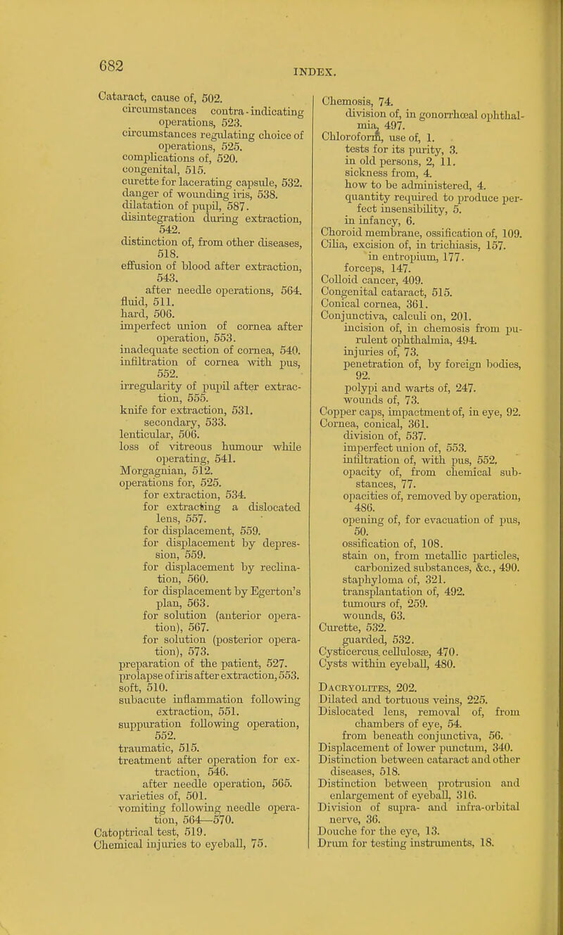 INDEX. Catcaract, cause of, 502. circumstances coutra - indicating operations, 523. circumstances regulating choice of operations, 525. complications of, 520. congenital, 515. ciu-ette for lacerating capsule, 532. danger of wounding iris, 538. dilatation of impil, 587. disintegration during extraction, 542. distinction of, from other diseases, 518. effusion of blood after extraction, 543. after needle operations, 564. fluid, 511. hard, 506. imperfect union of cornea after operation, 553. inadequate section of cornea, 540. infiltration of cornea -with pus, 552. irregularity of pupil after extrac- tion, 555. knife for extraction, 531. secondary, 533. lenticular, 506. loss of vitreous humour while operating, 541. Morgagnian, 512. operations for, 525. for extraction, 5.34. for extracting a dislocated lens, 657. for displacement, 559. for displacement by depres- sion, 559. for displacement by reclina- tion, 660. for displacement by Egerton's plan, 663. for solution (anterior opera- tion), 567. for solution (posterior opera- tion), 673. prei^aratiou of the patient, 627. prolapse of u-is after extraction, 553. soft, 610. _ subacute inflammation following extraction, 661. suppuration following operation, 552. traumatic, 515. treatment after operation for ex- traction, 546. after needle operation, 665. varieties of, 501. vomiting following needle opera- tion, 664—670. Catoptrioal test, 519. Chemical injiu-ies to eyeball, 75. Chemosis, 74. division of, in gouorrhcoal ophthal- mia. 497. Chloroform, use of, 1. tests for its purity, 3. in old persons, 2, 11. sickness from, 4. how to be administered, 4. quantity required to produce per- fect insensibihty, 5. in infancy, 6. Choroid membrane, ossification of, 109. Ciha, excision of, in trichiasis, 157. in entropium, 177. forceps, 147. Colloid cancer, 409. Congenital cataract, 515. Conical cornea, 361. Conjunctiva, calculi on, 201. incision of, in chemosis from pu- rulent ophthalmia, 494. injuries of, 73. penetration of, by foreign Ijodies, 92. polypi and warts of, 247. wounds of, 73. Copper caps, impactment of, in eye, 92. Cornea, conical, 361. di\dsion of, 537. imperfect imion of, 653. infiltration of, with pus, 552. ojjacity of, from chemical sub- stances, 77. ojiacities of, removed by operation, 486. ojjening of, for evacuation of pus, 50. ossification of, 108. stain on, from metallic particles, carbonized substances, &c., 490. staphyloma of, 321. transplantation of, 492. tumom's of, 259. woimds, 63. Ciu-ette, 632. guai-ded, 532. Cysticercus. cellidosas, 470. Cysts within eyeball, 480. DACRYOLITE.S, 202. Dilated and tortuous veins, 225. Dislocated lens, removal of, from chambers of eye, 54. from beneath conjimcti\-a, 56. Displacement of lower pimctum, 340. Distinction between cataract and other diseases, 618. Distinction between protrusion and enlargement of eyeball, 316. Division of supra- and infra-orbital nerve, 36. Douche for the eye, 13. Driun for testing insti-iunents, 18.